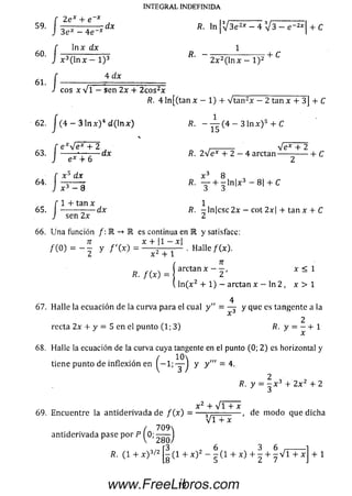 2ex + e x
59- 1 3^ - ^ dx
In x dx
x 3( ln x — l ) 3
4 dx
60
61
/
/
f ---------- =
J cos x v l -
INTEGRAL INDEFINIDA
fi. l n |V 3 e 2* - 4 V 3 - e " 2*| + C
1
R. -
2 x 2( ln x - l ) 2
+ C
se n 2x + 2 c o s2x _____________________
R. 4 ln [(tan x — 1) + V ta n 2x - 2 tan x + 3] + C
62. J (4 — 3 l n x ) 4 d ( ln x )
f e * V e * + 2
J ex + 6
x 5 dx
63 •dx
■ /
■ J
x 3 - 8
. 1 + tan x
65. | -------- — d x
sen 2x
/?. - — ( 4 - 3 1 n x ) s + C
Ve* + 2
fi. 2 V e * + 2 - 4 a rc ta n ----- -------- h C
x3 8
fí. Y + - ln | x 3 - 8 | + C
/?. -ln | c sc 2 x - cot 2x + tan x + C
6 6 . U n a función /: R -
«o ) = - f y / ' W = l2 + 1
es continua en E y satisface:
x + |1 - x|
Halle f(x ).
x < 1
R. /W = arctan* - 2 '
(. ln ( x 2 + 1) - arctan x - In 2 , x > 1
67. H alle la ecuación de la curva para el cual y" = y que es tangente a la
x
2
recta 2 x + y = 5 en el punto (1; 3) R. y = —+ 1
68. Halle la ecuación de la curva cuya tangente en el punto (0; 2) es horizontal y
/ 10
tiene punto de inflexión en ( — 1; "g- ) y y " ; = 4.
2 vR. y = - x 3 + 2 x 2 + 2
x 2 + V i + x
69. E n cuentre la an tid eriva d a de / ( x ) = — j---— — , de m od o que dicha
antiderivada pase p o r P ^0;
VTTx
7 0 9 
2 80/
, „ r3 , 6 3 6 _______
R. (1 + x ) / - (1 + x ) - - (1 + x ) + - + - V l T x
L8 5 L 1
+ 1
19www.FreeLibros.com
 