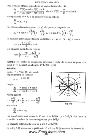 COORDENADAS POLARES
O lía form a de obtener la pendiente es usando la fórm ula (14)
d y / '( 0 ) s e n 8 4- / ( 0 ) c o s0 dr
~ TT7ñ-------o-----7 7 7 ------ 7 ■donde f ' { 9 ) = — = a sen 0
dx f ' { 8 ) c o s 8 - f ( 8 ) s e n 8 J d9
Reemplazando 8 = n / 6 en esta expresión se obtiene
d y
— •= m r = 1
dx
Las coordenadas rectangulares (x; y ) del punto de tangencia son
V 3 a / V 3  a ( V 3
x 0 = r c o s 0 = — I 1 - — 1, y 0 = r s e n 0 = - í l - ~
La ecuación cartesiana de la recta tangente es y - y 0 = l ( x - x 0), es decir,
5 - 3 V 3
x - y + • -a = 0
y la ecuación polar de esta recta es
r eos
7n _ 3 V 3 - 5
4 ) 4 V 2
Ejem plo 15. Halle las ecuaciones cartesiana y polar de la recta tangente a la
curva r 2 = 9 eos 2 8 en el punto P ( 3V 2/2; n/6 ).
Solución
C om o r 2 = 9 eos 2 8, derivando
implícitamente se obtiene:
9 sen 28
Luego,
d y
dx
r' se n 8 + r eos 8
r' eos 8 - r sen 8
Reem plazando
3 V 2 7T , 3 V 3
r = - . e = -& y r
obtenemos
d y
dx
3 n À
4 
— 1 ' 1 1
1 1t
s /
s /
.. X p ^ t
V v V V
v / ■
** _
S r 1 —i— j — ►
/ 7
— X s
X 
= 0 = m T
Las coordenadas cartesianas de P son x - 3 ^ / 4 , y
ecuación cartesiana de la recta tangente es y = 3 ^ 2 / 4 .
Fig. 5.19
3/2/4. Por tanto, la
La ecuación polar de està recta es r sen 8 = 3V 2/4.
Ln la fig. 5.19 se muestra la gràfica de r 2 = 9 cos 28 (lemniscata de Bernoulli).
253
www.FreeLibros.com
 