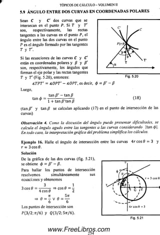 TÓPICOS DE CÁLCULO - VOLUMEN II
5.9 ÁNGULO EN TR E DOS CURVAS EN CO O RD EN AD A S PO L A R E S
Sean C y C' dos curvas que se
intersecan en el punto P. S i T y T'
son, respectivamente, las rectas
tangentes a las curvas en el punto P, el
ángulo entre las dos curvas en el punto
P es el ángulo form ado por las tangentes
T y T'.
Si las ecuaciones de las curvas C y C'
están en coordenadas polares y /? y /?'
son, respectivamente, los ángulos que
forman el eje polar y las rectas tangentes
T y T' (Fig. 5.20), entonces:
4-TPT' = 4-OPT' - 4-OPT, es decir, 0 = /?' - P
Luego,
tan 0
tan /?' - tan /?
Fig. 5.20
(1 8 )
1 + tan /?'tan /?
(tan/?' y t a n /? se calculan aplicando (17) en elpunto de intersección de las
curvas)
Observación 4. Como la discusión del ángulo puede presentar dificultades, se
calcula el ángulo agudo entre las tangentes a las curvas considerando ¡tan (p.
En todo caso, la interpretación gráfica del problema simplifica los cálculos.
E je m p lo 16. H alle el ángulo de intersección entrelas curvas 4 r c o s 0 = 3 y
r - 3 eos 6.
So lu ción
D e la gráfica de las dos curvas (fig. 5.21),
se obtiene <p = P' ~ P-
Para hallar los puntos de intersección
resolvem os simultáneamente sus
ecuaciones y obtenemos
3
=i> eos 0 = -
4 eos 6
n Sn
“ " = 6 V 6 = ~ 6
L o s puntos de intersección son
P (3/ 2 ; 7r/6) y <2(3/2; S jt/6).
www.FreeLibros.com
 