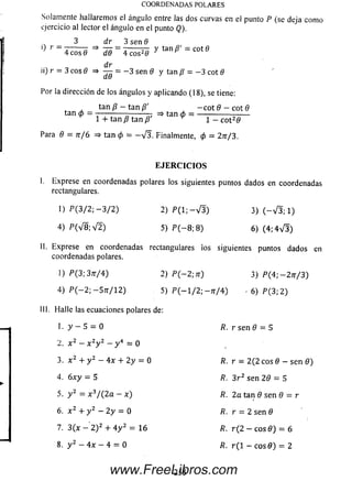 Solamente hallarem os el ángulo entre las dos curvas en el punto P (se deja como
ejercicio allector el ángulo en el punto Q).
3 dr 3 sen 6
0 r - -ñ ^ ~T7T = 1------777 Y tan /?' - cot 0
4 cosfl dd 4 co s20 ^
. „ d r
n) r = 3 eos 0 =* — = - 3 sen0 y tan Z? = - 3 cot 0
dd r
Por la dirección de los ángulos y aplicando (18), se tiene:
tanp - tan /?' -cot 0 - cot 0
tan <p= ———---------- tan ó ~ -------------
v 1 + tan p tan /? 9 1 - co t20
Para 0 = n / 6 => tan 0 = - V 3 . Finalmente, (p = 2n/3.
COORDENADAS POLARES
E JE R C IC IO S
I. Exprese en coordenadas polares los siguientes puntos dados en coordenadas
rectangulares.
1) P ( 3 / 2 ; - 3 / 2 ) 2 ) P ( 1 ; - V 3 ) 3) ( - V 3 ; 1)
4) P ( V 8 ; V 2 ) 5) P ( — 8; 8 ) 6) (4; 4 ^ 3 )
II. Exprese en coordenadas rectangulares ios siguientes puntos dados en
coordenadas polares.
I) P (3 ;3 tt/ 4 ) 2) P ( - 2 ; n ) 3) P ( 4 ; - 2 7 r / 3 )
4) P ( — 2; — S tt/ 1 2 ) 5) P ( — 1/2; - tt/ 4) . 6) P ( 3 ; 2 )
III. H alle las ecuaciones polares de:
1 • y - 5 = 0 R. r sen 0 = 5
2. x 2 - x 2y 2 - y 4 = 0
3. x 2 + y 2 —4x + 2y = 0 R. r — 2 (2 eos 0 — se n 0 )
4. 6 x y = 5 /?. 3 r 2 sen 2 0 = 5
5 . y 2 = x 3/ ( 2 a - x ) R. 2a tan 0 sen 0 = r
6. x 2 + y 2 — 2 y = 0 fl. r = 2 sen 0
7. 3 (x — 2 ) 2 + 4 y 2 = 16 ß. r ( 2 - eos 0 ) = 6
8. y 2 - 4x - 4 = 0 R. r (1 - eos 0 ) = 2
2 5 5www.FreeLibros.com
 