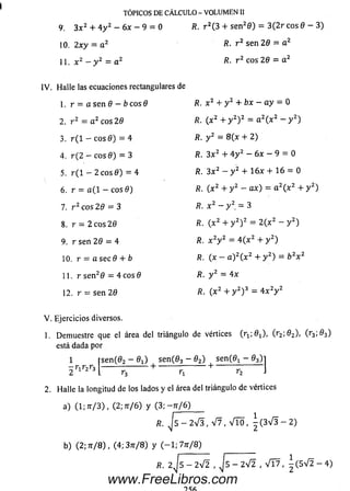 TÓPICOS DE CÁLCULO- VOLUMEN II
9. 3 x 2 + 4 y 2 - 6x - 9 = 0 R. r 2( 3 + sen20 ) = 3 (2 r eos 0 - 3 )
1 0 .2 x y = a 2 R- r 2 sen 20 - a 2
11. x 2 - y 2 = a 2 R. r 2 eos 26 = a 2
IV . H alle las ecuaciones rectangulares de
1. r = a sen 9 - b c o s O Æ. x 2 + y 2 + b x - a y = 0
2. r 2 = a 2 eos 20 R. ( x 2 + y 2) 2 = a 2( x 2 - y 2)
3. r ( l - eos 0) = 4 R. y 2 = 8 (x + 2)
4. r ( 2 - eos 0) = 3 R. 3 x 2 + 4 y 2 - 6x - 9 = 0
5. r ( l - 2 eos 0 ) = 4 R. 3 x 2 — y 2 + 1 6 x + 16 = 0
6. r = a ( l — eos 0) R. ( x 2 + y 2 - ax) = a 2( x 2 + y 2)
7. r 2 eos 2 0 = 3 fí. x 2 - y 2 = 3
8. r = 2 eos 20 R. (x 2 + y 2) 2 = 2 ( x 2 - y 2)
9. r sen 20 = 4 R. x 2y 2 = 4 ( x 2 + y 2)
10. r = a sec 0 + b R. (x - a ) 2( x 2 + y 2) = ¿>2x 2
11. r sen20 = 4 eos 0 Æ. y 2 = 4x
12. r = sen 20 ñ. (x 2 + y 2) 3 = 4 x 2y 2
V . Ejercicios diversos.
1. Dem uestre que el área del triángulo de vértices Cril ^ i). (r 3 ^ 3 )
está dada por
1 rsen (02 - 0 i) sen (03 - 02) sen (0x - 0 3)]
r * ™ í— í — + — ñ — + ü 1
2. Halle la longitud de los lados y el área del triángulo de vértices
a) (1; 7t/ 3) , (2; ít/ 6) y (3; — tt/6)
fí. J 5 - 2 V 3 , V 7 , V lÓ , ^ ( 3 V 3 - 2 )
b) (2; tt/ 8 ) , (4 ; 3 rr/8 ) y ( - 1 ; 7 tt/ 8 ) _________
/?. 2 j s ^ 2 V I , j 5 - 2 V 2 , V Í 7 , ^ ( 5 V 2 - 4 )
www.FreeLibros.com
 