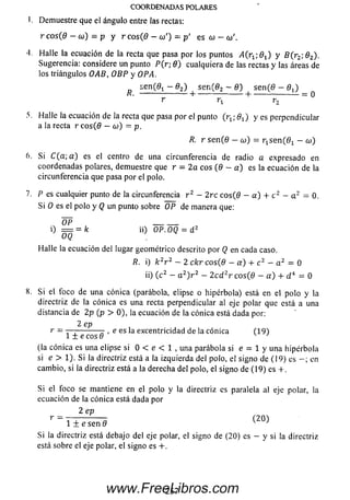 COORDENADAS POLARES
i. Demuestre que el ángulo entre las rectas:
r co s(0 - o)) = p y r co s(0 - a>') - p ' es a - (o
'1. Halle la ecuación de la recta que pasa por los puntos i4(r1; 0 1) y S ( r 2; 0 2).
Sugerencia: considere un punto P (r; 0 ) cualquiera de las rectas y las áreas de
los triángulos OAB, OBP y OPA.
se n (0 t - 0 2) se n (0 2 ~ 0 ) se n (0 — 0 j)
----------------- - H---------------------- 1-------------------- = 0
r r x r2
5. Halle la ecuación de la recta que pasa por el punto ( r ^ - j y es perpendicular
a la recta r e os(0 - cu) = p.
R. r se n (0 - coi) = T ^ s e n ^ - oj)
6. Si C ( a ; a ) es el centro de una circunferencia de radio a expresado en
coordenadas polares, demuestre que r = 2a eos (0 - a ) es la ecuación de la
circunferencia que pasa por el polo.
7. P es cualquier punto de la circunferencia r 2 - 2re eos(0 - a ) + c 2 - a 2 = 0.
Si O es el polo y Q un punto sobre OP de manera que:
OP _____
i) = = k ii) OP.OQ = d 2
OQ
Halle la ecuación del lugar geométrico descrito por Q en cada caso.
R. i) k 2r 2 - 2 ck r c o s(8 - a) + c 2 - a 2 = 0
ii) (c 2 - a 2) r 2 - 2 c d 2r c o s ( 0 - a ) + d*= 0
8. S i el foco de una cónica (parábola, elipse o hipérbola) está en el polo y la
directriz de lacónica es una recta perpendicular al eje polar que está a una
distancia de 2p (p > 0), la ecuación de la cónica está dada por:
2 ep
r = — ----------- , e es la excentricidad de la cónica (19)
l ± e c o s 0 v J
(la cónica es una elipse si 0 < e < 1 , una parábola si e - 1 y una hipérbola
si e > 1). Si la directriz está a la izquierda del polo, el signo de (19) es en
cambio, si la directriz está a la derecha del polo, el signo de (19) es + .
S i el foco se mantiene en el polo y la directriz es paralela al eje polar, la
ecuación de la cónica está dada por
2 ep
r ~ 1 ± e sen 0 (' 2 0 )
Si la directriz está debajo del eje polar, el signo de (20) es - y si la directriz
está sobre el eje polar, el signo es + .
2 5 7www.FreeLibros.com
 