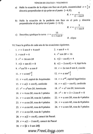 a) Halle la ecuación de la elipse con foco en el polo, excentricidad e = - y
directriz perpendicular al eje polar en el punto ( — 4; 0).
4
R. r =
TÓPICOS DE CÁLCULO - VOLUMEN II
2 —eos 8
b) Halle la ecuación de la parábola con foco en el polo y directriz
perpendicular al eje polar en el punto ( — 3; 0).
R. r
1 - eos 0
c) Describa y grafique la curva r =
16
5 + 3 sen 6
R. elipse
V I.T ra ce la gráfica de cada una de las ecuaciones siguientes.
1. r = 5 sen 0 + 4 c o s 0
3. r eos 0 = 6
5. r 2 = 16 sen 20
7. r ( 1 + se n 0 ) = 8
9. r 2c o s30 = a sen 0
11. r = a se n 2 -
13. r = a 0, espiral de Arquím edes
15. r = a ( l + eos 0), cardioide
17. r 2 = a 2se n 20, lemniscata
19. r = 4 eos 30, rosa de 3 pétalos
21. r = a sen 30, rosa de 3 pétalos
23. r = a eos 20, rosa de 4 pétalos
25. r = a eos 40, rosa de 8 pétalos
27. r = a eos 50, rosa de 5 pétalos
28. r = a ( 2 + eos 0), caracol de Pascal.
29. r = a ( l - 2 eos 0), caracol de Pascal
30. r = 12 + 3 sen 2 0 ]
2. r sen 0 = 4
4. r z sen 2 0 = 16
6. r ( 2 — cos 0 ) = 4
8. r ( l - 2 cos 0 ) = 4, hipé'bola
10. r = 2 a tan 0 sen 0, cisoide
3 0
12. r = a se n J -
14. r = e a0, espirai logaritm ica
16. r = a ( l - cos 0), cardioide
18. r 2 — a 2 cos 20, lemniscata
20. r 2 — 4 r + 3 + 2 cos 0 = 0
22. r = a se n 20, rosa de 4 pétalos
24. r = a se n 4 0, rosa de 8 pétalos
26. r = a se n 50, rosa de 5 pétalos
2 5 8www.FreeLibros.com
 