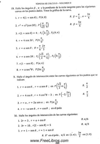 IX. I lalle los ángulos /?, a y la pendiente de la recta tangente para las siguientes
curvas en los puntos dados. Trace la gráfica de la curva.
n _ 37r
1. r = 4 (1 + sen 0 ) ; P (4 ; 0 ) P ~ 4 ' “ “ 4
TÓPICOS DE CÁLCULO - VOLUMEN II
2 . r 2 = a z ( c o s 2 0 ) ; p ( - ^ ; - ) P
3. r ( l + sen 0 ) = 4 ; Px (2; —) , P2(4; n )
57T
~6~
7T
4. r = 4 sen 30 ; P(4;—)
7T 271
5. r = a sen 0 ; 0 =
6. r = a sen 20 ; Px ^ 1a; l ) ' ( ° :f )
7. r (l - sen 0); P(a;7r)
8. r = a sec20 ; P (2a;-)
X . Halle el ángulo de intersección entre las curvas siguientes en los puntos que se
indican.
'V 2 n n
1.r = a c o s 0 , r = a s e n 0 ; en P ^ a;4 j R' 2
/ 2 t a ^
2 . r = 4 eos 0 , r = 4 c o s20 - 3 ; en P ^ - 2 ; — J 2
n
3 . r = a , r = 2 a sen a ; en P (a ; - )
4 r = - a se n 0 , r = eos 0 ; enelpolo
X I.Halle los ángulos de intersección de las curvas siguientes:
1. 2r = 3 , r = a + c o s 0 P .jr/6
2. 3 r = 1 0 , r ( 2 - se n 0 ) = 5 R. n / 3
3 . r = 1 — se n 0 , r = 1 4- se n 0
R . 0 o e n e l p o lo , n/2 e n (1 ; 7r ) ; — e n ( l ; 0 )
260
www.FreeLibros.com
 