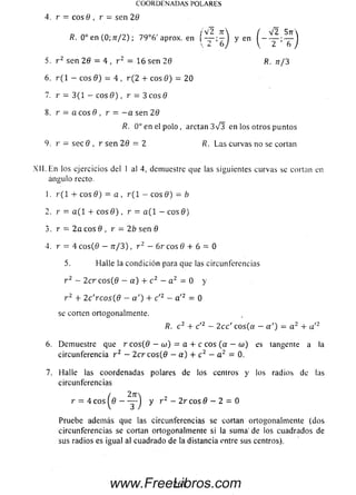 C O O R D E N A D A S PO LA RES
4 . r = e o s 0 , r = se n 29
/V 2 TT
R. 0o en (0; n/2) ; 79°6' aprox. en j[ — ;—
 6
5. r 2 s e n 29 = 4 , r 2 = 1 6 se n 2 0 R. tt/3
6. r ( l - eos 0 ) = 4 , r ( 2 + c o s 0 ) = 2 0
7. r = 3 (1 - eos 0 ) , r = 3 eos 0
8. r = a e o s 0 , r = - a se n 2 0
R. 0o en el polo, arctan 3 V 3 en los otros puntos
9. r = s e c 0 , r se n 29 = 2 R. Las curvas no se cortan
X II. En los ejercicios del 1 al 4, demuestre que las siguientes curvas se cortan en
ángulo recto.
1. r( 1 + eos 9) = a , r ( 1 - eos 9) - b
2. r = a ( l + eos 0 ) , r = a( 1 - eos 0)
3. r - 2 a eos 0 , r - 2b sen 0
4. r = 4 co s(0 — n / 3 ) , r 2 — 6r eos 0 + 6 = 0
5. Halle la condición para que las circunferencias
r 2 - 2 cr e o s(0 - a ) + c 2 - a 2 = 0 y
r 2 + 2 c'rcos(9 — a ') + c '2 — a '2 = 0
se corten ortogonalmente.
6. Demuestre que r c o s(0 — oj) = a + c eos (a — w ) es tangente a la
circunferencia r 2 — 2 c r c o s(0 — a ) + c 2 — a 2 = 0.
7. Halle las coordenadas polares de los centros y los radios de ¡as
circunferencias
r = 4 eos ^0 — — J y r 2 - 2r eos 0 - 2 = 0
Pruebe además que las circunferencias se cortan ortogonalmente (dos
circunferencias se cortan ortogonalmente si la sum a' de los cuadrados de
sus radios es igual al cuadrado de la distancia entre sus centros).
R. c 2 + c12 — 2 cc' eos (a — a ') = a 2 + a'2
261www.FreeLibros.com
 