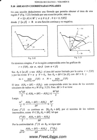 Ivn esta sección deducirem os una fórm ula que permita obtener el área de una
región F (Fig. 5.22) limitada por una ecuación polar, esto es,
F = {(r; 0 ) É l 2 / a < 9 < p , 0 < r < / ( 0 ) }
donde /: [a; /?] -» E es una función continua y no negativa.
TÓPICOS DE CÁLCULO - VOLUMEN II
5.10 ÁREAS EN CO O RD EN AD A S PO LA RES
Fig. 5.22 m g.
En términos sim ples, F es la región comprendida entre las gráficas de
r = / ( 0 ) , eje a , eje /? (co n a < /?)
Sea 0o e [ a  p ] y sea A(0O) el área del sector limitado por la curva r = f ( 9 )
y por las rectas 9 = a y 8 = 90. Sea 60 + A0 6 [a; /?], con A 0 > 0, y
. m = m ín f { 9 ) A = m áx / ( 0 )
0o<e<eo+Ae tío<0íeo+A0
El área A(60 + A9) - A(90) está comprendida entre las áreas de ios sectores
circulares de radios m y M (Fig. 5.23). Para A0 > 0 se tiene
m 2A9 M2A9
Luego.
< A(80 + A9) - A(90) <
m 2 ^ A (90 + A 9) —A(90) ^ M2
~ Y ~ A 6 “ ~2
C om o f 2/ 2 es continua en [0O; 0 O + A 0 ] , por el teorema de los valores
intermedios, existe 9 G [90 90 + A 0 ] tal que
f 2(9) A (9n + A 0 ) — A(90)
2 A 9
Por la continuidad de f 2/2 en 0 O, se sigue que
A{9a + A0) - A(90) f 2(90)
lim
A9
2 6 2www.FreeLibros.com
 