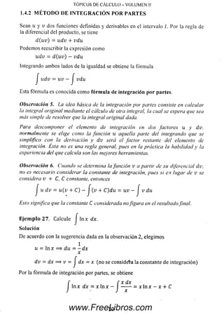 Sean u y v dos funciones definidas y derivables en el intervalo /. Por la regla de
la diferencial del producto, se tiene
d ( u v ) = u d v + vdu
Podem os reescribir la expresión como
u dv = d ( u v ) - vdu
Integrando am bos lados de la igualdad se obtiene la fórm ula
J u d v = u v —j vdu
Esta fórm ula es conocida com o fórmula de integración por partes.
Observación 5. La idea básica de la integración por partes consiste en calcular
la integral original mediante el cálculo de otra integral, la cual se espera que sea
más simple de resolver que la integral original dada.
Para descomponer el elemento de integración en dos factores u y dv,
normalmente se elige como la función u aquella parte del integrando que se
simplifica con la derivación y d v será el factor restante del elemento de
integración. Esta no es una regla general, pues en la práctica la habilidad y la
experiencia del que calcula son las mejores herramientas.
Observación 6. Cuando se determina la función v a partir de su diferencial dv,
no es necesario considerar la constante de integración, pues si en lugar de v se
considera v + C, C constante, entonces
j u d v = u ( v + C) - j (v + C)du = uv - J v du
Esto significa que la constante C considerada nofigura en el resultado final.
Ejem plo 2 7 . Calcule j ln x dx.
Solución
De acuerdo con la sugerencia dada en la observación .2, elegim os
1
u = ln x = > du = - dx
x
dv = dx = s v = J dx = x (no se considera la constante de integración)
Por la fórm ula de integración por partes, se obtiene
í , f x dx
J ln x dx = x ln x - I - x  n x - x + C
TOPICOS DE CÁLCULO - VOLUMEN II
1.4.2 M ÉTO D O DE INTEG RA CIÓ N POR PARTES
20www.FreeLibros.com
 