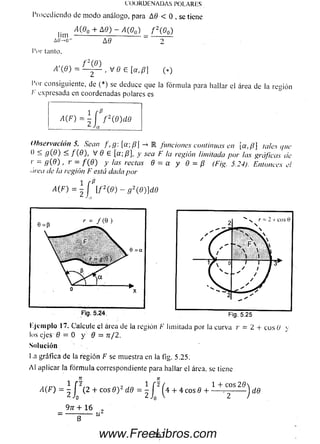 C O O R D E N A D A S PO LA RES
Procediendo de m odo análogo, para A0 < 0 . se tiene
lim A (°o + M ) - M Q 0) f 2(Q0)
A 0 -0 - AO 2
l’or tanto,
A ' ( 9 ) = ~ y ^ , V 0 € [ a , P  ( * )
l’or consiguiente, de (*) se deduce que la fórm ula para hallar el área de la región
/■' expresada en coordenadas polares es
1 [P
a ^ = 2 ¡ f 2W 0
Observación 5. Sean f , g: [a; /?] -> M funciones continuas en [a, p] tales que
() S g( 8 ) < f ( 9 ) , V 6 e [a;P], y sea F la región limitada por las gráficas cíe
>' = 9 ( 0 ) , r = f ( 9 ) y ¡as rectas 0 = a y 0 = fJ (Fig. 5.24). Entonces el
área de la región F está dada por
A{F) =  f [ f 2(6) - g  d ) ] d O
Jir
l.jem plo 17. Calcule el área de la región /•’ limitada por la curva r - 2 + eos U y
los ejes 0 = 0 y 0 = n/ 2.
Solución
I .a gráfica de la región F se muestra en la fig. 5.25.
A l aplicar la fórm ula correspondiente para hallar el área, se tiene
+ 1 6 ,
= -----
M F) = + c o s 0 ) 2 d0 = ^ J g2 (4 + 4 c o s 0 + 1-+ .™ S dd
263www.FreeLibros.com
 