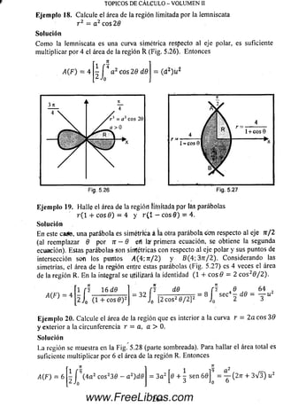 Ejem plo 18. Calcule el área de la región limitada por la lemniscata
r 2 = a 2 eos 20
So lu ción
C om o la lemniscata es una curva simétrica respecto al eje polar, es suficiente
m ultiplicar por 4 el área de la región R (Fig. 5,2o). Entonces
TOPICOS DE CALCULO - VOLUMEN II
A(F) = 4
n
i r*
J 4«Jo
2 eos 29 d9
E je m p lo 19. H alle el área de la región lífnitada por lás parábolas
r ( l + eos 9) = 4 y r ( 1 - eos 0 ) - 4.
So lu ción
E n este ca¿&, una parábola es simétrica á la otra parábola con respecto al eje n / 2
(al reemplazar 9 por n - 9 efl láf' primera ecuación, se obtiene la segunda
ecuación). Estas parábola» son simétricas con respecto al eje polar y sus puntos de
intersección son los puntos 4 (4 ;7 r/ 2 ) y B (4 ;37 r/ 2 ). Considerando las
simetrías, el área de la región enjre estas parábolas (Fig. 5.27) es 4 veces el área
de la región R. En la integral se utilizará la identidad (1 + eos 9 = 2 e o s20/2).
A(F) = 4
1 f I 16 d9 _ ÍJ d9 _ [2
2 J0 ( l + c o s 0 ) 2 32 J0 [2 eos2 6/ 2] 2 J0
Ae
sec — d9
64
Eje m plo 20. Calcule el área de la región que es interior a la curva r = 2a eos 30
y exterior a la circunferencia r = a, a > 0,
So lu ción
La región se muestra en la Fig. 5.28 (parte sombreada). Para hallar el área total es
suficiente m ultiplicar por 6 el área de la región R. Entonces
www.FreeLibros.com
 