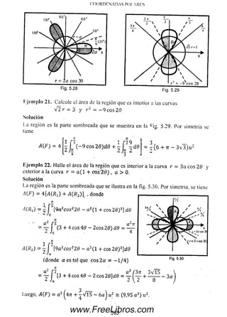 COORDENADAS POI..A RES
90'
120"
150°N.   
60°
/ 30"
R T l M k
r = ; a eos 39
Fig. 5.28 Fig. 5.29
I jeinplo 21. Calcule el área de la región que es interior a las curvas
V 2 r = 3 y r z = - 9 c o s 2 0
Solución
La región es la parte som breada que se muestra en la c ig. 5.29. Por sim etría se
(iene
A(F) = 4
1 [3 2 f ' i 9
- j ¡ ! (-9 c o s 2 S )d e + - l - M
4 3
3 , — ,
= - ( 6 + 7r - 3 ^ 3 ) ^
E jem plo 22. Halle el área de la región que es interior a la curva r = 3 a eos 26 y
exterior a la curva r = a ( l + eos 2 0 ) , a > 0.
Solución
La región es la parte som breada que se ilustra en la fig. 5,30. Por simetría, se tiene
A ( F ) = 4 [A(RX) + A(Rz) l . dondfe
1 f 6
i) = y [9a2cosz.29 - a2( 1 + eos 26) 2]
‘ ^ Jo
. - « ü f
^ i0
d<9
6(3 + 4 eos 4 0 - 2cos 2 0) dfl = ^
^(^2) = 2J [9a2cos22ff - a2( 1 + eos 2 0 )2]d0
(donde a es tal que eos 2a == - 1 / 4 )
= - y J [3 + 4 e o s40 - 2 c o s2 0 ]d 0 = + ~ 7 r ~ “ 3 a
3
Luego, A(F) = a 2 ( 4 7 1 + ^ ^ 1 5 —6aj u2 = (9,95 a 2) u2:
265www.FreeLibros.com
 