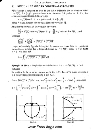 TÓPICOS DE CÁLCULO - VOLUMEN II
5.11 LO NG ITUD DE A RCO EN COORDENADAS PO L A R E S
Para calcular la longitud de arco de una curva expresada por la ecuación polar
r = f ( 9) , 9 6 [a;P], parametrizamos en términos del parámetro 0. A sí. las
ecuaciones paramétricas de la curva son
x = f ( B) e o s 9 A y = / (0 )s e n 8 , 9 6 [a;/?]
donde / es una función con derivada continua V 9 6 [a; /?].
A l aplicar la derivada de un producto, se obtiene
dx dy
— = f ' { 9 ) eos 9 - / (0 )s e n 9 y — = / '(0 )se !n 0 + / ( 0 ) eos 0
uu do
Entonces
ÍS) +Q ’
Luego, aplicando la fórm ula de longitud de arco de una curva dada en ecuaciones
paramétricas, se tiene c}ue la longitud de arco de r = / (9) desde 9 = a hasta
9 = ¡i está dada por ’
L = f V I / ( 0 ) P + [ / '( 0 ) ] 2 d.9
Eje m plo 23. H alle a longitud de arco de la curva r = a se n 3(0 / 3 ) , a > 0.
Solución
L a gráfica de la curva se muestra en la fig. 5.31. L a curva queda descrita si
9 6 [0; 37rJ (es simétrica respecto al eje rt/2).
6 6 0Q
Com o [/ (0 )]2 + l/ '( 0 ) ] 2 = a2 se n 5 ~ + a 2sen4 - eos2 - = a2sen4—, entonces
>J J ví
r37r { 6 f 3n , 0 a f 3n ( 2d 3an
! ! Ja2 sen4 - d9 = a sen2 — d.9 = — j (1 — eos — )d 9 = — — u
¡ . 3 i p 3 2 J„ y j / 2Jo
Fig. 5.31
266
Fig. 6.32
www.FreeLibros.com
 