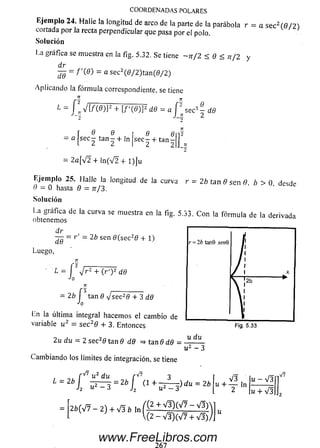E jem plo 24. Halle la longitud de arco de la parte de la parábola r = a se c 2( 6 / 2)
cortada por la recta perpendicular que pasa por eí polo.
Solución
La gráfica se muestra en la fig. 5.32. Se tiene ~ n f 2 < 0 < n / 2 y
dr
¿jj = / '(Ö ) = a sec2(0/2)tan (0/2)
Aplicando la fórm ula correspondiente, se tiene
n
"2 9
secs — d9
COORDENADAS POLARES
1 = / l V [ / ( 0 ) ] 2 + [/ '( 0 ) ] 2 d9 = a f
~Z
— í ® i. ® , I ® e V-
— a sec — ta n — + ln se c— + ta n — J
l 2 2 1 2 2
2
= 2 a[V 2 + ln (V 2 + l) ] u
Ejem plo 25. Halle la longitud de la curva r = 2b tan 0 sen 0, b > 0 desde
0 = 0 hasta 0 = tt/3.
Solución
La gráfica de la curva se muestra en la fig. 5.33. C on la fórm ula de la derivada
obtenemos
dr
d9
- r' = 2b sen 0 (se c 20 + 1)
Luego,
TT
‘ 1 = l J r 2 + ( r ') 2 d9
n
= 2 b j tan 0 V s e c 20 + 3 d9
Ln la última integral hacem os el cam bio de
variable u 2 = se c 20 + 3. Entonces
2 u d u ~ 2 sec20 tan 0 d9 => tan 0 d6 -
u du
u 2 - 3
Cam biando los límites de integración, se tiene
f V? U2 du
; = 2b
J 2
L = 2b
f v u 2 du H 7 3
i ^ 3 = 2 b l i l + ^ Í > du =
2 ¿ ( V 7 - 2 ) + V 3 f c l n f - p + V ^ ( V 7 ~ V I )
l(2-V3)(V7 + V3).
. V 3 lu - V 3
u + — ln ------- -
2 u + V3
V7
www.FreeLibros.com
 