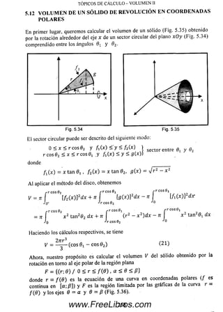 5.12 V O L U M E N D E U N S Ó L I D O D E R E V O L U C I Ó N E N C O O R D E N A D A S
P O L A R E S
TÓPICOS DE CÁLCULO - VOLUMEN II
En primer lugar, querem os calcular el volum en de un sólido (Fig. 5.35) obtenido
por la rotación alrededor del eje x de un sector circular del plano xOy (Fig. 5.34)
com prendido entre los ángulos 0* y 02.
i
/
/ y 
1 i A
X
Fig. 5.34
E l sector circular puede ser descrito del siguiente modo:
0 < x < r c o s 02 y fi(x) < y < f 2{x) ) sect:or entre Qt y 02
r eos 02 < x < r eos 0, .y ft (x) < y < fl(x))
donde
f x(x) = x tan 0r , /2(x ) = x tan 02, g{ x) = J r 2 - x 2
A l aplicar el método del disco, obtenemos
¡•r cos 0, rr cos0i
V
/•r eos 02 f r CO S0! | - r c o s 0 !
= .jr [f2(x)]2dx + n  [g (x )l2dx — n I l A (x ) ] 2d r
Jq- *^r eos 02
r.r eos 0 2 r r c o s 0 ! f r c o s O j
= tt x 2 tan262 dx + u ( r 2 - x 2) dx - n  x 2 tan201 dx
J n -¡r eos 02 0
Haciendo los cálculos respectivos, se tiene
2 n r 3
1/ = — — (eos 0! - eos 0 2) (21)
Ahora, nuestro propósito es calcular el volum en V del sólido obtenido por la
rotación en torno al eje polar de la región plana
F = ((r; 0 ) / 0 < r < f(fl) , a < 8 < (3}
donde r = / ( 0 ) es la ecuación de una curva en coordenadas polares (/ es
continua en [a; /?]) y F es la región limitada por las gráficas de la curva r =
/ ( 0 ) y los ejes 0 = a y 0 = /? (Fig. 5.36).
2 6 8www.FreeLibros.com
 