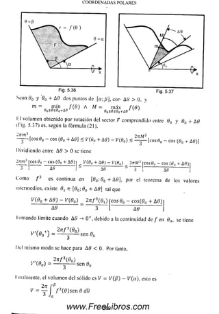 COORDENADAS POLARES
Sean 90 y 80 + A 8 dos puntos de [a;/?], con A 8 > 0. y
m = «, A M = m áx f { S )90<8<60T&e 80<8<60-rAe
I- I volum en obtenido por rotación del sector F com prendido entre 80 y 8n + A 8
(Fig. 5.37) es. según la fórm ula (21).
¿ 7n n 3 2 tzM 3
- J ~ [eos 0O- eos (0O+ A0] < V(6„ + A0) - V(80) < — - [eos 0O- eos (0O-i- A0)j
Dividiendo entre A 0 > 0 se tiene
¿711W? rc o s 0 n - eos (6>0 + A 0 ) 1 V (60 + A 0 ) - V(80) 2ttA/3 rc o s0 c - eos (6  + A fl)i
3 ‘ AS j - re----------- £ — [----------------------------- J
Com o f 3 es continua en [80;8 0 + &8], por el teorema de los valores
intermedios, existe Qx e [0O; 80 + A 0 ] tal que
A 8
2 n f  8 J eos 80 - eos(80 + A 0 )i
3 A 8
I ornando limite cuando A 8 -> 0 + , debido a la continuidad de f en 8n, se tiene
27r / 3(0 o) n
1/ j = ------- --------- sen ^
Del m ism o m odo se hace para A 8 < 0. Por tanto.
f 3(80)
V'(ßo) = -se n 0,
malmente, el volum en del sólido es V = V(ß) - V(a). esto es
2rr f ß ,
i/ = r l f í n ,)se n 8 dB
269www.FreeLibros.com
 