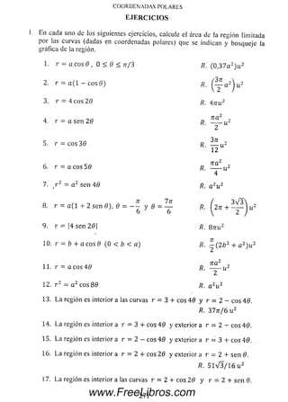 COORDENADAS POLARES
E JE R C IC IO S
En c ad a uno de los siguientes ejercicios, calcule el área de la región lim itada
por las curvas (d ad as en coo rd en ad as polares) que se indican y b o sq u e je la
gráfica de la región.
1. r = a eos 6 , 0< 0 < n /3 R. (0,37a z)u 2
2. r = a ( l — eos 9) r , ^ l a 2^u 2
3. r = 4 eos 20 R. 4-nu2
4. r = a sen 26 r , na
5. r = eos 30 r , — u 2
2
12
6. r = a eos 50 fl.
ir a ' ,
~ U
7. r 2 = a 2 sen 40 fi. a 2u 2
8. r = a ( 1 + 2 sen 8), 8 = - ~ v 0 = —
6 ' 6
/?.
(n 3 V 3 
( H J u
9. r = |4 sen 2 0 ¡ fl. Qnu2
10. r = b + a eos 0 (0 < b < a) R. . - ( 2 ¿ 2 + a 2)w :
11. r = a eos 4 0 R.
n a 2
~~T U
12. r z = a 2 eos 80 R. a 2u 2
13. L a región es interior a las curvas r = 3 + eos 48 y r = 2 - eos 48.
R. 37tt/6 u2
14. Laregión es interior a r = 3 + eos 48 y exterior a r = 2 - eos 40.
15. Laregión es interior a r = 2 - eos 40 y exterior a r = 3 + eos 40.
16. Laregión es interior a r = 2 + eos 20 y exterior a r = 2 + sen 0.
R. 5 1 V 3 / 1 6 u 2
17. La región es interior a las curvas r = 2 + eos 20 y r = 2 + sen 0.
www.FreeLibros.com
 