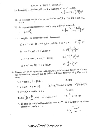 las curvas r = 3a eos 20 y r = a (l + eos 20),
TÓPICOS DE CÁLCULO - VOLUMEN II
in te rio r a V 2 r = 3 y e x te rio r a ' r 2 = - 9 e o s 20^
2
18. La región es interior a j * g
R. ( 3 7 t - 9 + - V 3 j u 2
19. L a región es interior a
a > 0.
20. La región está com prendida entre la parte ex.erna e intetna de
3 e K- “ 2 ----------5 5 --------- “ 2
r = asen '5-  J
21. L a región está com prendida entre las curvas:
9 n ,
a) r — i — eos 20 , r — 2 (1 eos 2 0 ),
0 < 0 ^ R- ~
b) r = 2 a eos 0 , r = 2 a sen 0
, ^ ) , 2
c) r = a se n 0 , r = a ( l i- eos 0)
d) r = 2 sen 2 0 , r = 2 eos 20 »• ( F 1)
curva.
1 r = sen 9 , 0 S [0; 2rr]
2 . r = 20 , e e lo; 2« ) «■I2W T + 4F + '" t 2 " +
^ n R- 8 a u
3. r = o(l + eos 0 ) , a > 0
4 . e = i ( r + i ) desde r = 1 hasta r = 3 R . Í ( 4 + l n 3 ) U
5. El a l d e t a espiral logarítm ica r = m > 0, ,u e se encuentra
dentro del círculo r - a.
R. a
N
1 + m z
-------- - u
m
www.FreeLibros.com
 