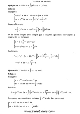 Ejem plo 28. Calcule I = J (x2 + 3x - 1) e Zxdx.
Solución
Escogem os
u = x 2 + 3x — 1 = > du = (2 x + 3)d x
d v _ g 2x^x ^ v — J e 2xdx = — e 2x
Luego, obtenemos
/ = - ( x 2 + 3x - l ) e 2x - J ( * + 2 )
En la última integral (m ás sim ple que la original) aplicam os nuevamente la
integración por partes con
( 3
¡u = x + - = $ d u = dx
d v = e 2xdx = * v = - e 2x
2
INTEGRAL INDEFINIDA
Por lo tanto,
/ = - ( x 2 + 3x - l ) e 2x
02x
= ( x 2 + 2x - 2) — •+ C
Ejem plo 29. Calcule / = J e ax cosbx dx.
Solución
Escogem os
<u = e ax => du = a e ax dx
1
d v = eos bx dx = > v = 7- sen 6x
b
Entonces,
1
/ = - e a* sen 6 x
b ~í¡ e axsen bx dx = - — sen bx
b ¡íe axsen bx dx
Integrando nuevam ente p o r partes en | e ax sen bx d x , escogem os
Cu = e ax = > d u = a e ax dx
/'
|d y = sen bx dx =* v = — —cosbx
21www.FreeLibros.com
 