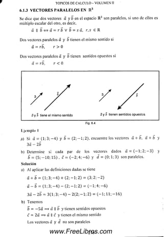 Se dice que dos vectores a y b en el espacio R 3 son paralelos, si uno de ellos es
múltiplo escalar del otro, es decir,
a II í « a = r í V 5 = r ,s G R
D o s vectores paralelos á y b tienen el m ism o sentido si
á = rb, r > 0
D o s vectores paralelos a y b tienen sentidos opuestos si
a = rb, r < 0
TOPICOS DE CALCULO - VOLUMEN II
6.1.3 VECTORES PARALELOS EN E 3
Ejem plo I
¡a) Si a = (1; 3; - 4 ) y b = ( 2 ; - 1 ; 2), encuentre los vectores a + b, d + b y
3 a - 2 b
b) Determ ine s; cada par de los vectores dados a — (—1; 2; — 3) y
b = (5; - 1 0 ; 1 5) , c = ( - 2 ; 4; - 6 ) y d = (0; 1; 3) son paralelos.
So lu ción
a) A l aplicar las definiciones dadas se tiene
a + b = (1; 3; - 4 ) 4- (2; - 1 ; 2) = (3; 2; - 2 )
a — b = (1; 3; - 4 ) - (2; - 1 ; 2) = ( - 1 ; 4; - 6 )
3 a - 2 b = 3(1; 3;- 4 ) - 2 ( 2 ; -1 ; 2) = (—1; 11; —16).
b) Tenem os
b = — 5 a = > a II b y tienen sentidos opuestos
c = 2a => a  c y tienen el m ism o sentido
L os vectores a y d no son paralelos
www.FreeLibros.com
 