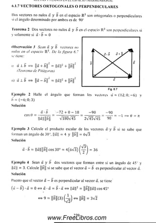 i i L A I N U O LIN l l W I V U . 1 U 1 K l U l l V I t I N j I U W A L
(>■1.7 V E C T O R E S O R T O G O N A L E S O P E R P E N D I C U L A R E S
Dos vectores no nulos a y b en el espacio R 3 son ortogonales o perpendiculares
si el ángulo determinado por ambos es de 9 0 c
T eorem a 2 D o s vectores no nulos á y b en ei espacio R 3 son perpendiculares si
y solamente si á - b = 0
Observación 3 Sean a. y b vectores no
nulos en el espacio R 3. De la figura 6.7
se tiene:
u a 1 ¡b <=> ¡|a + ¿||" = j|a||2 + ||¿||“
{Teorema de Pitágoras)
ií) á I b «=> ||a — b 'f = ||a||2 + ||fc||‘
Ejem plo 2 Halle el ángulo que forman los vectores d = ( 1 2 ; 0 ; - 6 ) y
/>' = ( — 6; 0; 3)
Solución
a ■b - 7 2 + 0 - 18 - 9 0 - 9 0
eos 9 = --------— = — ---------------- = ----------------= --------= — i = > q —n
||a||¡¡¿>|¡ v l 8 0 v 4 5 2 V 4 5 V 4 5 90
Ejem plo 3 Calcule el producto escalar de los vectores a y b si se sabe que
forman un ángulo de 30°, ||a|| = 4 y ||fe|| = 6 V 3
Solución
a - b = l|a||p|| eos 30° = 4 (ó V 3 ) = 36
Ejem plo 4 Sean a y b dos vectores que forman entre sí un ángulo de 45° y
¡|a|¡ = 3. Calcule |¡¿|¡ si se sabe que el vector a - b e s perpendicular al vector a.
Solución
l’uesto que el vector a — ¿ es perpendicular al vector a. se tiene
(a - b) ■á = 0 <=* á • a = b ■a <=> ||a||2 = ||¿>||||a|| eos 45°
» 9 = ||¿ ||(3 )(-^ j ~ ¡|¿|| = 3V2
Á
a + b /r
b b
a
Fig. 6.7
2 7 9
www.FreeLibros.com
 