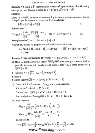 Eje m p lo 7 Sean a y b vectores en el espacio E 3 que verifican a + 3b = 0 y
c o m p ga = - 6 . Calcule el valor de A = 5 (3 a + 2b) • (3 a - 2b)
Solución
C om o a = - 3 b , entonces los vectores a y b tienen sentidos opuestos. Luego,
el ángulo que forman estos vectores es 9 = rr. Adem ás,
||a|l = 1I-35H = 3||b|| (1 )
Por otra parte, •
TOPICOS DE CALCULO - VOLUMEN II
á - b Ha|| b I eos ti
Compga = = ---------¡r^ --------= -||a|| - - 6 = * ||a|| - 6 (2 )
' W MI
Reem plazando (2) en (1) obtenemos ||5|| = 2
A h o ra bien, usando las propiedades del producto escalar resulta
A = 5 ( 3 a + 2b) •(3 a - 2b) = 5 (9||a|i2 - 4||b||2) = 5 [9 (3 6 ) - 4 (4 )]
= 1 5 4 0
E je m p lo 8 D ado el triángulo de vértices ¿4(5; 2; 3), B (8 ; 2 ; - 1 ) y C ( 3 ; 3 ; 5 )
a) Halle las componentes del vector Proy-^M N si se sabe que el vector MN es
paralelo al vector AC , donde M está sobre el lado AB, N sobre el lado BC y
MN = 18
b ) Calcule A = 5 ( AC ■üjg + - C o m p ^ ^ f l j
Solución
Sean los vectores AB = (3; 0; - 4 ) y AC = ( - 2 ; 1; 2)
a) C om o MN || ~AC, entonces P roy ^ M N = MN. Adem ás,
WÑ = kAC = fc( — 2; 1; 2) (fc > 0)
Por otra parte, |¡MW|| = V 9 k 2 = 3fc = 18 = > k = 6
Por consiguiente, P royjgM N = 6 ( — 2; 1; 2) = ( — 12; 6; 1 2)
b) A q u í tenemos
AB 1 N 3 ^ 4^
^ " p f ¡ “ 5 C 3 : 0 ; _ 4 ) " ( 5 ; ; 5
__ , ¿ f l - Z C - 6 - 8 14
ComPrcAB = = — 3— - - y
AC
Luego resulta
/__ , 3 ___a ( 14 1 4 
A = 5 yAC • Ujg + - C o m p ^ y lñ J = 5 ( - y - y ) = - 2 8
282www.FreeLibros.com
 