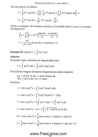 ^ = ~be<XX' S6n ~ ~b [ ~ b G<ÍXC° S + b í eaXQ0S^x d x  ó
1 a a 2
1 = - e ax sen bx 4- — e a* c o s b x - ~ I
o b z b 2
Ahora, se despeja / dela última ecuación y al resultado final se sum a la constante
de integración
1 . a2 , a x í s e n b x a c o s b x 
e ax
1 = — — (b sen bx 4-a eos bx) + C
a 2 + b 2 '
Ejem plo 30. Calcule / = j sec5x dx.
Solución
En primer lugar, escribim os la integral dada como
TÓPICOS DE CÁLCULO - VOLUMEN II
De esta manera, se obtiene
/ = J se c 5x d x = J sec3x. sec2x d x
jltima integral,
f u = se c3x =
'■dv = se c 2x i
En la última integral, utilizam os integración por partes eligiendo
(u = se c3* = * du = 3 se c3x tan x dx
• dx =$ v = ta n x
Entonces,
/ = tan X se c 3x - J 3 sec3x ta n 2x dx
l = tan x se c 3x - J 3 se c3x (s e c 2x - 1)dx
I = tan x se c3x - 3 j se c 5 x dx 4- 3 J sec3 x dx
I = tan x sec x - 3 / 4 - 3 J V I + tan2x se c 2x dx
3
41 = tan x se c Jx 4- - (s e c x tan x 4- ln|secx 4- ta n x| )
1 3
/ = - tan x se c 3x 4- - (sec x tan x 4- ln|secx 4- ta n x | ) 4- C
22
www.FreeLibros.com
 