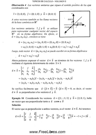 Observación 4 Los vectores unitarios que siguen el sentido positivo de los ejes
coordenados son
TOPICOS DE CALCULO - VOLUMEN II
i = (1; 0; 0), / = (0; 1; 0) y k = (0; 0; 1)
A estos vectores también se ¡es llanta vectores
de la base canónica en M 3
Los vectores unitarios T, j y k se utilizan
para representar cualquier vector del espacio
R 3 en su form a algebraica. En efecto, si
a = (a-L; a 2; a 3) , entonces se tiene
a = ( a i, a 2; a 3) = (a x; 0; 0) + (0; a 2; 0) + (0; 0; a 3)
= a x(1; 0; 0 ) + a 2(0; 1; 0 ) + a 3(0; 0; 1) = a xí + a 2j + a3k
Luego, todo vector a = (a 1(- a 2; a 3) se puede escribir en su form a algebraica
cí = a-t i + a2J + a3k
A hora podernos expresar el vector á x b en términos de los vectores í, / y k
mediante el siguiente determinante de orden 3 x 3
a x b =
T j k
a l a 2 a 3
b, b2
a 2 a 31 | a l a 3
¿1 b3J + b:
a l a 2|
= (a 2b3 - a 3b2)i —(a xb3 - a ^ ) / + (« 1^2 ~ a 2bx)k
= (a 2b3 - a3b2; a 3foj - a x¿ 3; axb2 - a2bt )
Se verifica fácilmente que a • (a x b) — b • { a x b)= 0, es decir, elvector
a x b es perpendicular a los vectores a y b.
E je m p lo 10 Considerando los vectores a = ( ( 1 ; — 1;1) y b = (2 ;0 ; 1), halle
un vector que sea perpendicular tanto a a com© a b
Solución
E l vector que es perpendicular a am bos vectores, es el vector á x b . A s í tenemos
á x b =
l J k
1 - 1 1
2 0 1
- 1 11
0 I I
|1 lf - |1
12 i r I2k = - 1 + j + 2k
284www.FreeLibros.com
 