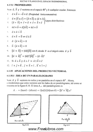 RECTA S Y PLANOS EN EL ESPACIO TRIDIM ENSIONAL
6.1.9.1 P R O P I E D A D E S
Sean á, b y c vectores en el espacio R 3 y k cualquier escalar. Entonces
I á x b = —b x a (Propiedad Anticonm utativa)
á x (b ± c) = (á x b) ± (á x c))
, „ >Leyes d istrib u tiva s
<. {a + b ) x c = a x c + b x c J
l k d x b = a (k b ) = ká x ~b
V a x á = 0
><. a x b = Q < = > á   b
/. á ■(a x b) = 0
S.. b ■(a x b) — 0
'). ||a x ¿|| = ||a||||¿|| sen 6, donde Q es el ángulo entre a y b
10. ||a x ¿||2 = ||a||2 ||5||2 - (a •b) 2
11. S i a l i y a l c => a | | ¿ x c
12. X x J = k , j x k = l , k x~í = J
6.1.10 A P L I C A C I O N E S D E L P R O D U C T O V E C T O R I A L
6.1.10.1 Á R E A D E U N P A R A L E L O G R A M O
Sean á y b vectores no nulos y no paralelos en el espacio K 3 . Ahora,
considerem os que estos vectores son los lados de un paralelogramo, tal com o se
muestra en la figura 6.10. El área A ^ del paralelogramo es
A = (base) • (altura) = (||a||)(||6||sen 9) = ||<T x 1>|| u 2
Fig. 6.10
285
Fig. 6.11
www.FreeLibros.com
 