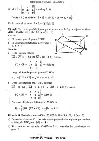 TOPICOS DE CALCULO - VOLUMEN 1!
iii) á x b
l J k
0 a 2 a3
0 - 8 0
= ( - 8 a 3; 0; 0)
De ii) y iii) se obtiene ||a x b|| = j 6 4 a 3 - 36 = » a 3 = ± -
Por lo tanto, el vector es a x b — (+ 3 6 ; 0; 0)
E je m p lo 13 E n el paralelepípedo que se muestra en la figura adjunta se tiene
A ( 1; 1; 1), B (3; 1; 1), C (3; 4; 1) y E ( 3; 1; 5)
Calcule: ^
a) E l área del paralelogramo CDHE
b) E l volum en del tetraedro de vértices A,
B, C y H.
Solución
a) De la figura se obtiene
CD = BA — (— 2; 0; 0), CE = (0; — 3; 4). Entonces
CD x C S =
? 7 k
-2 0 0
0 , - 3 4
(0;8;6)
Luego, el áreft paralelogramo CDHE es
A ^ = ||CD X C£|| = V 8 2 + 6 2 = 10 u 2
b)' D e la figura resulta //(l; 1; 5), entonces
B C = (0; 3; 0), BA = ( - 2 ; 0; 0) y &H = ( - 2 ; 0; 4). Luego,
BC x BA
i J k
0 3 0
- 2 0 0
= (0;0;6)
Por tanto, el Volum en del tetraedro H-BCA es
VT — BH ■(BC x WÁ) — |24| = 4 u 3
6 6
Eje m plo 14 D ados los puntos >1(1; 0; 0), B (0; 3; 0), C (0; 0; 2 ) y D(x-, 0; 0)
a) Determ ine el vector á , si se sabe que es perpendicular al plano que contiene
al triángulo A B C y que ||a|| = 1 4 u
b) Si el volum en del tetraedro C-ABD es 3 u 3, determine las coordenadas del
punto D.
2 8 8www.FreeLibros.com
 