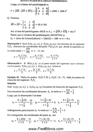 RECTAS Y PLANOS EN EL ESPACIO TRIDIMENSIONAL
Luego, el volum en del paralelepípedo es
0 6 0
y = |i4B • G4D X j4£)| = - 6 0 0 = |288| = 2 8 8 u 3
0 2 8
b) Tenem os
AB x A D =
í f k
0 6 0
- 6 0 0
= (0; 0; 3 6 )
A sí, el área del paralelogram o ABCD es A¿? = ||AB x AD|| = 3 6 u 2
Puesto que el volum en del paralelepípedo ABCDEFGH es
Vp = (área de la b a se )(a ltu ra ) = (3 6)(7i) = 2 8 8 = > h = 8 u
Observación 5 Sean P^x^, y t ;z x) y P2(x 2; y 2; z 2) los extremos de un segmento
P iP 2. Entonces las coordenadas del punto P (x ; y; z ) que divide al segmento en
PtP
la razón dada r = —-= ( r í - 1) son
P °2
X1 + rx 2
1 + r
y =
y 1+ r y 2
1 + r
z =
Zj + r z 2
1 + r
Observación 6 Si M (x; y; z ) es el punto medio del segmento cuyos extremos
son los puntos P if e ; y x; z x) y P2(x 2; y 2;z 2) , entonces
X, + x.
x =
y i + y 2
z =
Zi + z 2
E je m p lo 18 D a d o s los puntos P i(5 ; 7; 9) y P2(3; - 5 ; - 7 ) , halle los puntos de
trisección del segmento PXP2
So lu ción
Sean A1(x1; y 1;z 1') y ¿42(x 2;y 2; z 2) los puntos de trisección del segmento P iP 2
P A 1
Para encontrar las coordenadas del punto Av la razón es r =
Luego, por la observación 5 se tiene
AP-,
x 1 =
5 + ^ (3) 13 7 + 7 Í - 5 )
1+ 3 '
y  = 3 , Zi =
9 + ¿ C - 7 ) 11
1 4- • 1 + ;
Pt A2 2
Analogam ente, para el punto A2 la razón es r = — — = - = 2
A2P2 1
Por consiguiente, las coordenadas del punto A2 son
*2
5 + 2 (3 ) 11
1 + 2 3 ' yz
7 + 2 ( — 5)
1 + 2
= - 1 , z 2 =
9 + 2 (-7 )
1 + 2
291www.FreeLibros.com
 