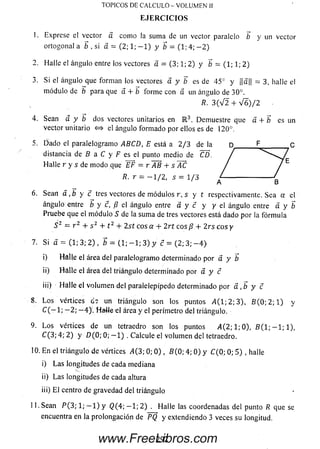 1. Exprese el vector a com o la sum a de un vector paralelo b y un vector
ortogonal a b , si á = (2; 1; - 1 ) y b = (1; 4; - 2 )
2. Halle el ángulo entre los vectores a = (3; 1; 2) y b = (1; 1; 2)
3. Si el ángulo que forman los vectores a y b es de 45° y ||a||= 3, halle el
m ódulo de b para que a + b forme con a un ángulo de 30°.
R. 3 ( V 2 + V 6 ) / 2
4. Sean a y b dos vectores unitarios en R 3. Demuestre que á+ b es un
vector unitario <=> el ángulo form ado por ellos es de 120°.
5. D ado el paralelogramo ABCD, E está a 2/3 de la D F C
distancia de B a C y F es el punto medio de CD.
Halle r y s de m odo que YF = r ~AB + s ~AC
R. r = - 1 / 2 , 5 = 1/3
6. Sean a ,b y c tres vectores de m ódulos r, s y t respectivamente. Sea a el
ángulo entre b y c, B el ángulo entre a y c y y el ángulo entre a y b
Pruebe que el m ódulo S de la sum a de tres vectores está dado porla fórm ula
S 2 = r 2 + s 2 + t 2 + 2s t eos a + 2 r t eos/? + 2 rs c o s y
7. Si a = (1; 3; 2) , b = ( 1 ; - 1 ; 3) y c = (2; 3; — 4 }
i) Hálle el área del paralelogramo determinado por a y b
ii) H alle el área del triángulo determinado por a y c
iij) H alle el volum en del paralelepípedo determinado pora ,b y c
S. L o s vértices de un triángulo son los puntos 4 (1 ; 2; 3), 6 (0 ; 2; 1) y
C ( — 1; - 2 ; - 4 ) . HaJle el área y el perímetro del triángulo.
9. L o s vértices de un tetraedro son los puntos ,4(2; 1 ;0), 5 ( 1 ; - 1 ; 1 ) ,
C (3; 4; 2) y D ( 0; 0; - 1 ) . Calcule el volum en deltetraedro.
10. E n el triángulo de vértices i4(3; 0; 0 ) , 5 (0 ; 4; 0) y C {0; 0; 5) , halle
i) La s longitudes de cada mediana
ii) La s longitudes de cada altura
iii) E l centro de gravedad del triángulo
11. Sean P {3; 1; — 1) y Q (4; — 1; 2 ) . Halle las coordenadas del punto R que se
encuentra en la prolongación de ~PQ y extendiendo 3 veces su longitud.
TOPICOS DE CALCULO - VOLUMEN II
EJERCICIOS
292www.FreeLibros.com
 