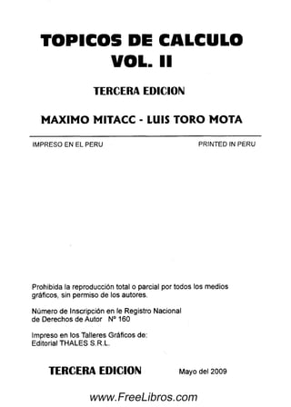 TOPICOS DE CALCULO
VOL. II
TERCERA EDICION
MAXIMO MITACC - LUIS TORO MOTA
IMPRESO EN EL PERU PRINTED IN PERU
Prohibida la reproducción total o parcial por todos los medios
gráficos, sin permiso de los autores.
Número de Inscripción en le Registro Nacional
de Derechos de Autor N° 160
Impreso en los Talleres Gráficos de:
Editorial THALES S.R.L.
TERCERA EDICION Mayo del 2009
www.FreeLibros.com
 