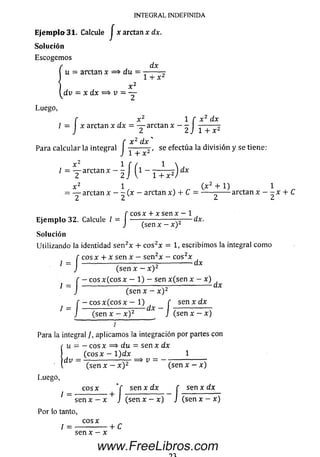 INTEGRAL INDEFINIDA
Ejempia 31- Calcule J x arctan x dx.
So lu ció n
Escogem os
dx
u = arctan x => du — ■
1 f x 2 dx
/ =  x arctan x dx = — arctan x
2 2 J 1 + x 2
x 2 d x 'f x dx
Para calcu lar la integral ------- r , se efectúa la d ivisió n y se tiene:
J 1 + r
, = T araan)I‘ l / ( i - r í ^ ) * r
X 2 1 ( x 2 + 1) 1
= — arctan x - - ( x - arctan x) + C = ----- ------ arctan x - - x + C
¿ L> £* Lt
f c o sx + x sen x — 1
E je m p lo 32. Calcule / = J ----- ^ x— ^ 2—
c o sx + x sen x —í
32. Calcule / = j
So lu ción
Utilizando la identidad se n 2* + c o s2x = 1, escribim os la integral com o
f c o s x + x sen x - se n 2x - c o s2x
Í = J (se n x - x ) 2
f - c o s x ( c o s x - 1) - sen x (se n x - x)
1 I ---------------^ ^
/
(se n x - x ) 2
■c o s x ( c o s x — 1) f sen x dxf - c o s x ( c o s x - 1) f
J (sen x - x ) 2 J (sen x - x)
I
Para la integral J, aplicam os la integración por partes con
Í u = —eos x => du = sen x dx
( c o s x - 1 )dx ^ _ 1
dV ~ (se n x - x ) 2 ^ v ~ (Sen x - x)
Luego,
c o s x " f s e n x d x f s e n x d x
/ = --------- +
f sen x d x f
J (se n x - x ) Jsen x - x J (se n x - x ) J (se n x - x )
Por lo tanto,
cosx
/ = -------------- + C
sen x - x
www.FreeLibros.com
 
