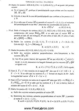20. Dados los puntos: /1(8; 0; 0), C(4; — 1; 1), D (6; 0; 5) y 5 un punto del primer
ociante.
a) En el espacio R3, grafique el paralelepípedo cuyas aristas son los vectores
AB, AC y AD.
b) Calcule el área de la cara del paralelepípedo que contiene a los puntos A, C
y d .
c) Si se sabe que el vector AB es paralelo al vector n = (1; 1; 1) y el volum en
del paralelepípedo es de 4 4 ií3, determine las coordenadas del punto B .
R. b ) V 3 5 3 u 2 c ). B ( 1 2 : 4 ; 4 ) .
, 19. a) D ado el triángulo de vértices 4 (3 ; 1; 1), 6 (2 ; 1; 4 ) y C (5; 4; 6). Halle las
componentes del vector P r o y ^ MN, si se sabe que el vector MÑ es
paralela al lado AC del triángulo, M está sobre el lado AB, N sobre el lado
BC y ||M77|¡ = V 3 8/ 3 .
b) D ados los vectores a = ( 2 ; - l ; l ) , b = ( - 2 ; l ; 2 ) y c = ( 4 ; 3 ; - 3 ) .
Calcule 6 (a •üj¡ ) + V S íC o m p ,? b.
R. a) (2 / 3 ; 1; 5 / 3 ) b) - 1 7 .
21. Dados los puntos A( 2; 4; 3), 6 (4 ; 5; 5 ) y C ( - 1; 4; 0).
a) Halle dos vectores unitarios perpendiculares simultáneamente a los
vectores AB y AC.
b) Sea M un punto interior del segmento AC tal que d( A; M) =  d(A-,C).
Si Q( —1; 4; 2), determine si el ángulo form ado por los vectores QC y QM
es agudo o no.
R. a) i¡ = ( + 1/H l ;0; ± 1 / V 2 ) b) E s agudo
22. Sean a, b y c tres vectores en el espacio E 3 ales que a = 2 r. |[c|| = 2 y
b ■ c = 4. Si se sabe que los vectores b y c forman un ángulo de 60°. halle
la longitud del vector V 3 a x b ^ 5 a x c.
23. Sean a, b y c vectores no nulos en el espacio E 3 tales que ||c|| = 4. P ro y c- b =
b y P ro y g +(? a = 0. Si se sabe que los vectores a y b son Ui’itarios, halle el
m ódulo del vector a x b i- a X c . P..2S
25. D ados los puntos ¿4(— 1; 5; 3) y 6 (0 ; 3; 1).
a) Halle dos vectores unitarios paralelos al vector AB .
b) Determ ine dos vectores unitarios perpendiculares al vector AB y paralelo
al vector b = (1; 1; - 1/2 ) .
R. a) w = ( ± 1/3 ; + 2 / 3 ; + 2/3 ) b) ü = ( ± 2 / 3 ; ± 2 /3 ; + 1 /3 )
TOPICOS DE CALCULO - VOLUMEN [[
294www.FreeLibros.com
 