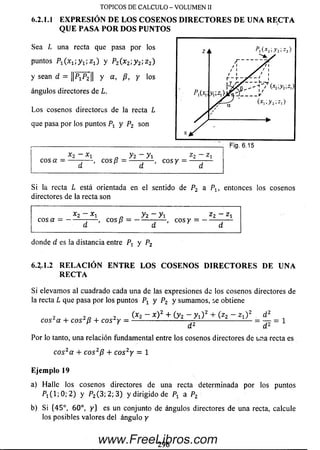 6.2.1.1 EXPR ESIÓ N DE LOS COSENOS D IR EC T O R ES D E UNA R EC T A
Q UE PASA PO R DOS PUNTOS
TOPICOS DE CALCULO - VOLUMEN II
Sea L una recta que pasa por los
puntos P1(x1-,y1-,z1) y P2(.x2:y 2, z 2)
y sean d = ||PXP2 1| y a > P, Y l° s
ángulos directores de L.
L o s cosenos directores de la recta L
que pasa por los puntos y P2 son
------
cos a = -, eos /? =
y z - y i
c o s y =
z 2 - z x
Fig. 6.15
Si la recta L está orientada en el sentido de P2 a Px, entonces los cosenos
directores de la recta son
*2- *1 „ yi-y-L 22-Zlcosa = ------- — , cos/? = ------- — , cosy = ------ —
donde d es la distancia entre Pr y P2
6 4 .1 .2 R ELA C IO N EN T R E LO S COSEN OS D IR EC T O R ES DE UNA
R EC T A
Si elevam os al cuadrado cada una de las expresiones de los cosenos directores de
la recta L que pasa por los puntos Px y P2 y sum am os, se obtiene
2 , 2 n i 2 (*2 - * ) 2 + (y 2 - y i ) 2 + 0 2 - Z l ) 2 „
cos*a + eos ¡s + cos¿y = --------------- d 2 d 2
Por lo tanto, una relación fundamental entre los cosenos directores de una recta es
co s2a + c o s2p + co s2y = 1
Ejemplo 19
a) Halle los cosenos directores de una recta determinada por los puntos
P ! ( l; 0 ; 2 ) y P2(3; 2; 3) y dirigido de Px a P2
b) Si {45°, 60°, y } es un conjunto de ángulos directores de una recta, calcule
los posibles valores del ángulo y
296
www.FreeLibros.com
 