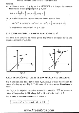 Solución
a) La distancia entre Px y P2 es d = V 4 + 4 + 1 = 3. Luego, los cosenos
directores de la recta que pasa por Pt y P2 son
3 - 2 1 2 1
eos a = — -— = - ,eos B = - ,eos y = -
3 3 F 3 3
b) D e la relación entre loscosenos directores de una recta, se tiene
1 1
c o s245° 4- c o s260° + c o s2y = 1 = > eos 2 y = - = > eos y = ± -
De donde resulta eos y = 60° V y = 120°
6.2.2 E C U A C I O N E S D E U N A R E C T A E N E L E S P A C I O K 3
U na recta es un conjunto de puntos que se desplazan en el espacio R 3 en una
dirección constante (Fig. 6.16)
RECTAS Y PLANOS EN EL ESPACIO TRIDIMENSIONAL.
6.2.2.1 E C U A C IÓ N V E C T O R I A L D E U N A R E C T A E N E L E S P A C I O K 3
Sea L una recta que pasa por el punto Pn(xn-,y 0;z 0) y sigue la dirección dei
vector á = -(a 1;a 2',a3) (Fig. 6.17;. E l vector a se llama vector dirección.de la
recta L.
Sea P ( x ; y  z ) un punto cualquiera de la recta L. Entonces PaP es paralelo al
vector a, luego existe t e M tal que P0P = ta <=> P = P0 + ía , t £ E
Por lo tanto, la ecuación vectorial de la recta L es
i : i
| L : ( x ; y; z ) = (x0; y 0; z0) + t á , t e R j
297www.FreeLibros.com
 