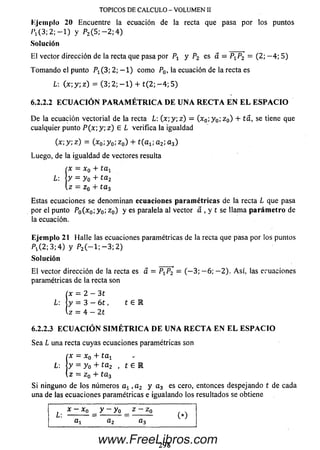 Ejem plo 20 Encuentre la ecuación de la recta que pasa por los puntos
/»,(3 ; 2 ; - l ) y P2( 5 ; - 2 ; 4 )
So lu ción
TOPICOS DE CALCULO - VOLUMEN II
El vector dirección de la recta que pasa por P1 y P2 es a = P1P2 = (2; — 4; 5)
Tom ando el punto P i ( 3 ; 2 ; - l ) com o P0, Ia ecuación de la recta es
L-. ( * ; y ; z ) = ( 3 ; 2 ; - l ) + t ( 2 ; - 4 ; 5 )
6.2.2.2 E C U A C I Ó N P A R A M É T R I C A D E U N A R E C T A E N E L E S P A C I O
D e la ecuación vectorial de la recta L: 0 t ; y ; z ) = (x 0; y 0;zo ) + se tiene que
cualquier punto P (x ; y ; z ) E L verifica la igualdad
O ; y; z ) = (x 0;y 0; z 0) + ¿0 % ; a 2; a 3)
Luego, de la igualdad de vectores resulta
I
x = x Q+ ta t
y - y0+ ta2
z = z 0 + t a 3
Estas ecuaciones se denom inan ecuaciones p aram é tricas de la recta L que pasa
por el punto P0(x0;y 0; z 0) y es paralela al vector a , y t se llam a p arám e tro de
la ecuación.
Eje m plo 21 H alle las ecuaciones paramétricas de la recta que pasa por los puntos
P i( 2 ; 3 ; 4 ) y P2( — 1 ; — 3 ;2 )
So lu ción
E l vector dirección de la recta es a = PXP2 = ( - 3 ; — 6; - 2 ) . A sí, las ecuaciones
paramétricas de la recta son
(x = 2 - 3 1
L: y = 3 - 6 t , t e
z = 4 - 2t
6.2.2.3 E C U A C I O N S I M E T R I C A D E U N A R E C T A E N E L E S P A C I O
Sea L una recta cuyas ecuaciones paramétricas son
x = x 0 + t a t
L: y = y 0 + t a 2 , t e r
z = z 0 + t a 3
Si ninguno de los núm eros at , a 2 y a3 es cero, entonces despejando t de cada
una de las ecuaciones paramétricas e igualando los resultados se obtiene
x - x 0 y - y o z - z Q
L -----------= ------------ = ------------ ( * )
a l a 2 a 3
298
www.FreeLibros.com
 