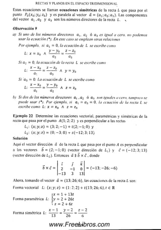 Estas ecuaciones se llaman ecuaciones sim étricas de la recta L que pasa por el
punto P o (x 0; y 0; z 0) y es paralela al vector á = (ax; a 2; a3). Las componentes
del vector a 1 , a 2 y a3 son los números directores de la recta L. v
Observación 9
a) Si uno de los números directores a i, a 2 ó a 3 es igual a cero, no podem os
usar la ecuación (*). En este caso se emplean otras relaciones
Por ejemplo, si a x = 0, la ecuación de L se escribe como
, A y - y 0 ¿ - ¿ o
L: x = x0 A --------- = ----------
a2 a 3
Si a 2 = 0, la ecuación de la recta L se escribe como
x - x 0 z - z0
L: — = — A =
S i a3 = 0. La ecuación de L se escribe como
x - x 0 y — yoL: -------------= -------- A z = zn
a, a 2
b) Si dos de los números directores a, ,a 2 ó a3 son iguales a cero, tampoco se
puede usar (*). Por ejemplo, si a , = a 3 = 0, la ecuación de la recta L se
escribe como L: x = x0 A z = z 0
Eje m plo 22 Determ ine ¡as ecuaciones vectorial, paramétricas y sim étricas de la
recta que pasa por el punto -4(1; 2; 2) y es perpendicular a las rectas
Lx (x ;y ;z ) = ( 3 ; 2 ; - l ) + t ( 2 ; - l ; 0 ) y
L2: ( x : y ; z ) = ( 0 ; - 3 , 0 ) - r s ( — 12; 3; 13)
Solución
A q u i el vector dirección a. de la recta L que pasa por el punto A es perpendicular
a los vectores ¿ = ( 2 ; - l ; 0 ) (vector dirección de Lx) y c = ( - 1 2 ; 3; 13)
(vector dirección de L2)• Entonces a b x c , donde
RECTAS Y PLANOS EN EL ESPACIO TRIDIMENSIONAL
b x c
i J k
2 - 1 0
- 1 3 3 13
= ( - 1 3 ; - 2 6 ; - 6 )
Ahora, tomando el vector á = (13; 26; 6), las ecuaciones de la recta L son:
Form a vectorial L: (x :y, z) = (1: 2; 2) + £(13; 26; 6), t £ IR
IX = 1 4- 1 3 t
Form a paramétrica L: |y = 2 + 2 6 t
l z = 2 + 6t
x — 1 y — 2 z — 2
Form a sim étrica L: -------- = --------- = ---------
13 26 6
2 9 9www.FreeLibros.com
 