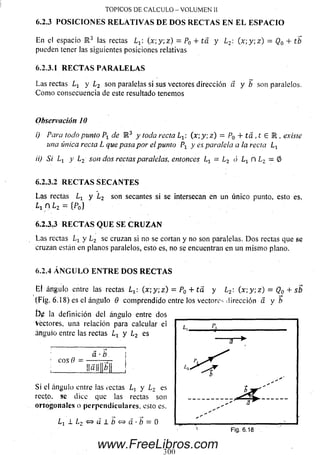 En el espacio R 3 las rectas Lx: ( x;y ;z ) = P0 + ta y L2: ( x ; y ; z ) = Q0 + tb
pueden tener las siguientes posiciones relativas
6.2.3.1 R E C T A S P A R A L E L A S
Las rectas y L2 son paralelas si sus vectores dirección d y b son paralelos.
C om o consecuencia de este resultado tenemos
TOPICOS DE CALCULO - VOLUMEN II
6.2.3 POSICIONES RELATIVAS DE DOS RECTAS EN EL ESPACIO
Observación 10
i) Para todo punto Px de R 3 y toda recta Lt : (x y: z) — P0 + tá , t E R , existe
una única recta L que pasa por el punto Px y es paralela a la recta Ll
ii) Si Li y ¿ 2 son dos rectas paralelas, entonces = l 2 ó L1 n L2 — 0
6.2.3.2 R E C T A S S E C A N T E S
La s rectas Lr y ¿ 2 son secantes si se intersecan en un único punto, esto es,
¿ i n L2 — {Po}
6.2.3.3 R E C T A S Q U E S E C R U Z A N
La s rectas Lx y i 2 se cruzan si no se cortan y no son paralelas. D o s rectas que se
cruzan están en planos paralelos, esto es, no se encuentran en un m ism o plano.
6.2.4 A N G U L O E N T R E D O S R E C T A S
El ángulo entre las rectas L t  (x y -,z) = P0 + tá y L2: ( x; y ; z ) = Q0 + sb
(Fig. 6.18) es el ángulo 0 com prendido entre los vectores dirección a y b
£)<¿ la definición del ángulo entre dos
Véctores, una relación para calcular el
ángulo entre las rectas y l 2 es
eos 0
a ■0
¡|a|| b
Si el ángulo entre las rectas L, y Lz es
recto. 9C dice que las rectas son
ortogonales o perpendiculares, esto es.
L i ± L 2 s = > ü ± b < ^ > á - b = Q
300
www.FreeLibros.com
 