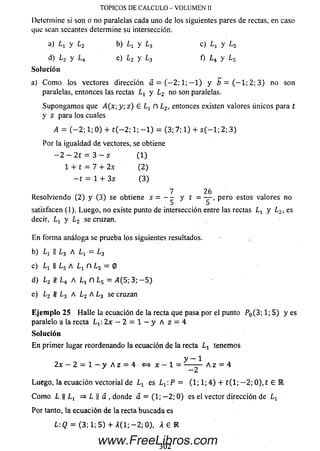 Determine si son o no paralelas cada uno de los siguientes pares de rectas, en caso
que sean secantes determine su intersección.
a) y Lz b) ¿ i y l 3 c) Lx y Ls
d) l 2 y L 4 e) L2 y L3 f) ¿ 4 y Ls
Solución
a) C om o los vectores dirección á= ( - 2; 1; — 1) y 6 = ( — 1 ;2 ; 3 ) no son
paralelas, entonces las rectas Lt y L2no son paralelas.
Supongam os que A ( x ; y ; z ) £ n L2, entonces existen valores únicos para t
y s para los cuales
A = ( - 2 ; 1; 0) + t ( — 2; 1; - 1 ) = (3; 7; 1) + s ( - 1; 2; 3)
Por la igualdad de vectores, se obtiene
— 2 — 2 t = 3 — s (1 )
1+ t = 7 + 2 s (2 )
- t = 1 + 3s (3 )
7 26
Resolviendo (2) y (3) se obtiene s = - - y t = — , pero estos valores no
5 5
satisfacen (1). Luego, no existe punto de intersección entre las rectas L 1 y Lz, es
decir, Lx y L2 se cruzan.
E n form a análoga se prueba los siguientes resultados.
b) Lx || ¿ 3 A ■= ¿ 3
c) ||¿ 5 A n ¿5 = 0
d) L 2 t t L 4 AL x n L s = >1(5; 3; - 5 )
e) L2 l/¡ L3 A Lz A ¿ 3 se cruzan
E je m p lo 25 H alle la ecuación de la recta que pasa por el punto P0( 3 ; l ; 5 ) y e s
paralelo a la recta L t : 2 x — 2 = 1 — y A z = 4
So lu ción
En primer lugar reordenando la ecuación de la recta Lx tenemos
y — 1
2 x - 2 = l - y A z = 4 <=> x - 1 = — — A z = 4
—2
Luego, la ecuación vectorial de L1 es L^.P = ( l ; l ; 4 ) + t ( l ; - 2 ; 0 ) , t E R
C om o L || => L || a , donde a = (1; - 2 ; 0 ) es el vector dirección de Lx
Por tanto, la ecuación de la recta buscada es
L: Q = (3; 1; 5 ) + A ( l; - 2 ; 0), A £ R
TOPICOS DE CALCULO - VOLUMEN II
302
www.FreeLibros.com
 