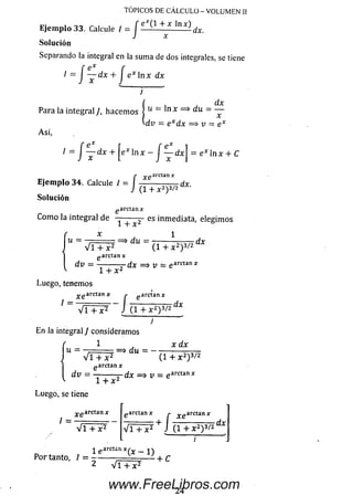 Ejem plo 33. Calcule / = J dx.
Solución
Separando la integral en la sum a de dos integrales, se tiene
I = J ~ d x + J e x n x d x
¡
Para la integral / , hacemos j u ~ ^ n x = > d u = —
vdi? = e x d x =$ v — e x
A sí,
1= j ~xdx+eX]nx~I ~^dx=e * l n * +c
r ^.garctan*
Ejem plo 34. Calcule / = í -----------------dx.
J (1 + x2)3/2 ux
Solución
g arctan x
Como la integral de — ^ 2 es inmediata, elegimos
garctan x
d v = - ..2 dx
1 + x 2
TÓPICOS DE CÁLCULO - VOLUMEN II
Luego, tenemos
x e ar<
V T + x 2 J ( 14*2)372
1 ~ ’'n- ■ --- ~ j — ---~dx
J
E n la integral J consideram os
1 , x dx
u = ■■■•. = * du = - -
V í T ? ( i + * 2) 3/2
g arctan x
dv = — ------—dx => v = e arctanjc
1 + x 2
Luego, se tiene
~ ”—^an x r
i =
V i + x 2 v r + i ^ j ( i + * 2) 3/2
dx
-i «arcían x ( v _ < 
Portante, l = i - -■_ !? i i + c
2 V i + x 2
24
www.FreeLibros.com
 