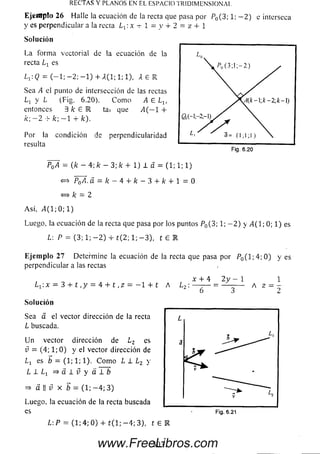 E je iilp fo 26 Halle la ecuación de la recta que pasa por P0(3; 1; — 2) e interseca
y es perpendicular a la recta Lx:x -r 1 = y + 2 = z + í
RECTAS Y PLANOS EN EL ESPACIO TRIDIMENSIONAL.
So lu ción
La form a vectorial de !a ecuación de la
recta es
Ly.Q = ( —1; —2; —1) + A(l; 1; 1), A g R
Sea A el punto de intersección de las rectas
Lx y L (Fig. 6.20). C om o A G Lv
entonces 3 k G K tai que A(—l +
k : ~ 2 -'r k ' , — 1 -r k ) .
Por la condición de perpendicularidad
resulta
P0A = {k - 4; k - 3; k + 1) 1 a = (1; 1; 1)
<=> PfíA. a. — k —4 i- k —3 + fc -i- 1 = 0
«=> k = 2
A sí, / 4(1;0;1)
Luego, la ecuación de la recta que pasa por los puntos P0(3; 1; - 2 ) y ¿4(1; 0; 1) es
L: P = (3; 1; - 2 ) + t ( 2; 1; - 3 ) , t £ R
Eje m p lo 27 Determ ine la ecuación de la recta que pasa por P0( l ; 4 ; 0 ) y e s
perpendicular a las rectas
x + 4 2y -  1
L^.x = 3 + t ,y = 4 + t ,z = - 1 + t A ¿ 2 : --------= ----------- A z — —
Solución
Sea a el vector dirección de la recta
L buscada.
Un vector dirección de L2 es
v = (4; 1; 0 ) y el vector dirección de
es b = (1; 1; 1). C om o L 1 L2 y
L i ¿ i ^ a l í y a i i
=> a || v X b = (1; - 4 ; 3)
Luego, la ecuación de la recta buscada
es
L:P = (1; 4; 0) + t( l; —4; 3), t 6
Fig. 6.21
303www.FreeLibros.com
 