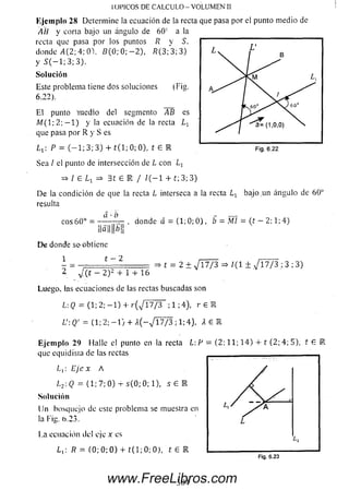 Kjcinpln 28 Determine la ecuación de la recta que pasa por el punto m edio de
AH y corta bajo un ángulo de 6 0 c a la
recta que pasa por los puntos R y S.
donde 4 (2 ; 4; OV 2?(0; 0; — 2), R (3; 3; 3)
y S ( - l ; 3 ; 3 ) .
So lu ción
Este problema tiene dos soluciones (Fig.
6.22).
E l punto 'medio del segmento AB es
M ( 1; 2; — 1) y la ecuación de la recta L-¡_
que pasa por R y S es
IOl’lCOS DE CALCULO - VOLUMEN II
p = ( _ i ; 3; 3) + t ( l; 0; 0), t 6 R
Sea / el punto de intersección de L con Lr
=> I £ => 3 t £ E / / ( - 1 + t; 3; 3)
De la condición de que la recta L interseca a la recta L x bajo^un ángulo de 60°
resulta
eos 6 0 “ = ■
a ■t>
, donde d = (1; 0; 0 ), b = MI = (t - 2; 1; 4)
t = 2 ± ^ 1 7 / 3 => / (I ± ^ 1 7 / 3 ; 3 ; 3)
Ma ll|!u li
D e donde soobtiene
1 t - 2
2 _ ¿ ( t ~ 2 )2 + 1 + 16
Luego, tas ecuaciones de las rectas buscadas son
L: Q = (1; 2; - 1 ) 4- r ( V l7 / 3 ; 1 ;4), r £ U
L':Q' = ( 1 ; 2 ; - 1 ) + A ( - V l7 / 3 ; 1 ; 4 ) , A E R
E jem plo 29 Halle el punto en la recta L: F = (2; 11; 1 4) 4- í (2;. 4; 5), t £
que equidista de las rectas
L¡: Eje x A
/,2:<2 = (1; 7; 0) -r s(0 ; 0; 1), s £ l
Solución
Un bosquejo de este problema se muestra en
la l'ig. 0.23.
La ecuación del eje x e s
Lx R = (0; 0; 0 ) + í ( l ; 0 ; 0 ) , t £ E
304www.FreeLibros.com
 