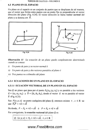 Un plano en el espacio es un conjunto de puntos que se desplazan de tal manera,
que el vector que form a estos puntos con un punto fijo es perpendicular al vector
dirección del plano (Fig. 6.24). E l vector dirección se llama vector n o rm a l del
plano y se denota con N.
TOPICOS DE CALCULO - VOLUMEN II
6.3 PLANO EN EL ESPACIO
Observación 11 La ecuación de un plano queda completamente determinado
cuando se conoce:
i) Un punto de paso y su vector normal ó
ii) Un punto de paso y dos vectores paralelos al plano ó
iii) Tres puntos no colineales del plano
6.3.1 E C U A C I O N E S D E U N P L A N O E N E L E S P A C I O
6.3.1.1 E C U A C I Ó N V E C T O R I A L D E U N P L A N O E N E L E S P A C I O
Sea Q un plano que pasa por el punto PQ(x0-,y 0;z 0) y es paralelo a los vectores
a. = ( a 1(- a2; a 3) y b = (b1;b2; b3), donde el vector a no es paralelo al vector
b (Fig. 6.25)
Sea P ( x  y , z ) un punto cualquiera del plano Q, entonces existen r , s £ 1 tai
que P0P = r á + sb
D e donde, P - P0 = r á + sb ó P = P0 + r a + sb
Por consiguiente, la ecuación vectorial del plano Q es
l------------------------------------------—-- ---------------1
Q: (x; y, y.) = P0 + rd + sb, r, s 6 E ¡
306www.FreeLibros.com
 
