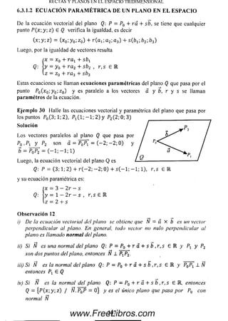 RECIAS Y PLANOS EN EL ESPACIO TRIDIMENSIONAL
6.3.1.2 E C U A C IÓ N P A R A M É T R I C A D E U N P L A N O E N E L E S P A C I O
De la ecuación vectorial del plano Q: P = P0 + rá + s b , se tiene que cualquier
punto P(x y ; z ) £ Q verifica la igualdad, es decir
(x; y; z) = (x0;y 0; z 0) + r ( a j ; a 2;a 3) + sC£>i.; b2; b3)
Luego, por la igualdad de vectores resulta
Í
x = x 0 + r a x + sb x
y = y 0 + r a 2 + sb 2 , r , s 6 R
z = z 0 + r a 3 +
Estas ecuaciones se llaman ecuaciones p aram étricas del plano Q que pasa por el
punto P0(x 0; y Q-,z0) y es paralelo a los vectores a y b, r y s se llaman
p arám e tros de la ecuación.
Eje m plo 30 Halle las ecuaciones vectorial y paramétrica del plano que pasa por
los puntos P0( 3 ; l; 2 ) , P ^l - , - 1; 2) y P2(2 ;0 ; 3 )
So lu ción
L o s vectores paralelos al plano Q que pasa por
P0 ,P i y P2 son á = P ¿ P ¡ = ( - 2; — 2; 0) y
5 = P„P2 = ( - l ; - l ; l )
Luego, la ecuación vectorial del plano Q es
Q: P = ( 3 ; l ; 2 ) + r ( - 2 ; - 2 ; 0 ) + s ( - l ; - l ; l ) , r , s 6 R
y su ecuación paramétrica es:
íx = 3 — 2r —s
Q:  y =  - 2 r - s , r ,s 6 R
Iz = 2 + s
O b se rv a c ió n 12
i) De la ecuación vectorial del plano se obtiene que N = a X b es un vector
perpendicular al plano. En general, todo vector no nulo perpendicular al
plano es llamado norm al del plano.
ii) Si N es una normal del plano Q: P = P0 + r a + s b , r , s E 1 y Px y P2
son dos puntos del plano, entonces N 1 PP2.
iii) Si N es la normal del plano Q: P — P0 + r á + s b , r , s 6 R y P0P1 1 N
entonces Px 6 Q
iv) Si N es la normal del plano Q: P = P0 + r á + s b , r , s G R , entonces
Q = { P ( x ; y ; z ) / Ñ.P^P = 0 } y es el único plano que pasa por P0 con
normal N
307www.FreeLibros.com
 