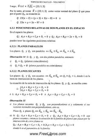 Por lo tanto, al tomar N = (23; 1; 3) como vector normal del plano Q que pasa
por el punto Q0, su ecuación es
Q: 23(x - 2) + (y + 3) + 3 (z - 8) = 0 ó
Q 2 3 x + y + 3 z — 9 7 = 0
6.3.2 P O S I C I O N E S R E L A T I V A S D E D O S P L A N O S E N E L E S P A C I O
En el espacio los planos
Q[: A1x + B1y + Ct z + Dx = 0 y Q2 A2x + B2y + 2z + D2 = 0
pueden tener las siguientes posiciones relativas
6.3.2.1 P L A N O S P A R A L E L O S
L os planos y Qz son paralelos <=> ÑQl II ÑQi » ÑQi =A- Ñq
Observación 14 Si Qy y Q2 son dos planos paralelos, entonces
0 Q1 - Q 2 (plan os coin ciden tes)
ii) Qt fl Q2 = 0 (planos paralelos no coinCidenles)
6.3.2.2 P L A N O S S E C A N T E S
L o s pianos Qr y Q2 son secantes «=» ÑQl # ÑQi <=> n Q2 = L, donde L es la
recta de intersección de los planos. 1
La ecuación de la recta de intersección d^ los planos y Q2 se escribe como
(A-^x + Bxy + CjZ + D j = 0
 a 2x + B2y + C2z + D2 = 0
ó L: Axx + Bt y + Cxz + Oj = 0 A A2x + B2y + C2z + D2 - 0
Observación 15
i) Los planos secantes Qx y Q2 son perpendiculares si y solamente sí sus
vectores normales son perpendiculares, esto es.
Plano Qx 1 plan o Q2 <=> Nqi 1 ^ ' Ñqz
ii) Si Qx: AjX + Bry + C1z+ Dj= 0y Q2:A2x + B2y + C2z + D2— 0
planos secantes, entonces Iaecuaciónde lafam ilia de planos que pasan porla
intersección de estos planos es
QF A-^x + Bxy + C ,z + Dj + k(A2x + B2y + C2z + D2) = 0
donde k es el paramétro de lafamilia.
TOPICOS DE CALCULO - VOLUMEN II 1
Luego. Ñ || & x P ¡ ÍQ ¡ = (23; 1; 3) ;
3 1 0
www.FreeLibros.com
 