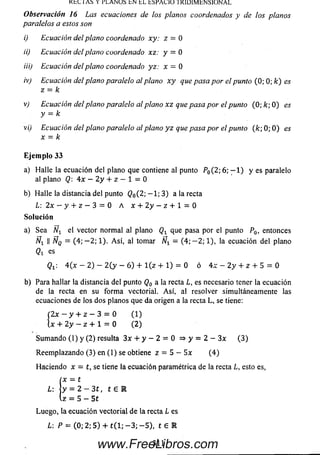 K t C lA Í> Y r L A N U S t N t L t S P A U Ü 1K lU lM b N S lO N A L
Observación 16 Las ecuaciones de los planos coordenados y de los planos
paralelos a estos son
i) Ecuación del plano coordenado xy: z = 0
ii) Ecuación del plano coordenado xz: y = 0
iii) Ecuación del plano coordenado yz: x = 0
iv) Ecuación del plano paralelo al plano x y que pasa por el punto (0; 0; k) es
z = k
v) Ecuación del plano paralelo al plano x z que pasa por el punto (0; k; 0 ) es
y = k
vi) Ecuación del plano paralelo al plano y z que pasa por el punto (k ; 0; 0 ) es
x = k
E je m p lo 33
a) Halle la ecuación del plano que contiene al punto P0(2; 6; - 1 ) y es paralelo
al plano Q 4x — 2 y + z - 1 = 0
b) Halle la distancia del punto @0( 2 ; — 1 ;3 ) a la recta
L: 2x - y + z - 3 = 0 A x + 2 y - z + l = 0
So lu ción
a) Sea el vector norm al al plano que pasa por el punto P0, entonces
Ñx II ÑQ = (4; - 2 ; 1). A sí, al tomar Nt - (4; - 2 ; 1), la ecuación del plano
Qi es
Qi. 4(x - 2) - 2 ( y - 6 ) + l ( z + 1) = 0 ó 4x - 2y + z + 5 = 0
b) Para hallar la distancia del punto Q0 a la recta L, es necesario tener la ecuación
de la recta en su form a vectorial. A sí, al resolver simultáneamente las
ecuaciones de los dos planos que da origen a la recta L, se tiene:
(2x —y + z — 3 = 0 (1 )
 x + 2 y —z + l = 0 (2 )
Sum ando (1) y (2) resulta 3x + y - 2 = 0 => y = 2 - 3x (3 )
Reem plazando (3) en (1) se obtiene z = 5 - 5 x (4 )
Haciendo x = t, se tiene la ecuación paramétrica de la recta L, esto es,
x — t
L: y = 2 - 3 t , t e R
z = 5 - 5 t
Luego, la ecuación vectorial de la recta L es
L: P = (0; 2; 5 ) + t ( l; - 3 ; - 5 ) , t € R
311www.FreeLibros.com
 