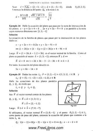 Sean v = P0Q0 = (2; — 3; — 2) y á = ( 1 ; — 3 ; — 5), donde P0(0 ;2 ;5 ).
Mmonccs la distancia del punto Q0 a la recta L es
||i; x ¿t|| _ V 8 1 + 64 + 9 _ 22
d = l|a|| V H
Ejem plo 34 Halle la ecuación del plano que pasa por la rectade intersección de
los planos x — y 4 - 2 z 4 - 4 = 0 , 2 x 4 - y 4 - 3 z — 9 = 0 y es paralelo ala recta
cuyos números directores son [1; 3; — 1]
Solución
La ecuación de la familia de planos que pasan por la intersección de los pianos
dados es
x —y 4- 2z 4- 4 + k(2x + y + 3z —9) = 0
« (1 + 2 k)x + ( k - 1) y + (2 4- 3 k) z + 4 - 9k = 0
Luego N = (1 4- 2 k; k — 1; 2 4- 3 k) es el vector normal de la familia. C om o el
plano es paralelo al vector a = (1; 3; — 1), entonces IV l a «
Ñ ■d = Q <=> 1 4- 2/c 4- 3/c — 3 — 2 — 3/c = 0 => k = 2
Por tanto, la ecuación del plano descrito es
5 x + y 4- 8 z — 14 = 0
Ejem plo 35 D adas las rectas Lr P — (1; 2; — 1) 4- t ( l; 3; 1), t € 1 y
L2: Q = (5; — 1; — 2) + s(2 ; — 1; 2 ),5 6 K
Halle las ecuaciones de dos planos paralelos
Q }' Qz de m odo que
¿i c Q y ¿2 c Qz
Solución
Sea N el vector norm al com ún de los planos
<2i Y Qz => Ñ ± a = (1; 3; 1) y
J V 1 ¿ = ( 2 ; - 1 ; 2 )
Fig. 6.31
Luego, yv II a x b = (7; 0; — 7)
Si utilizamos, el vector normal N — (1; 0; — 1) y el punto Px( 1; 2; — 1) E Lr
como punto de paso del plano, entonces la ecuación del plano que contiene a la
recta L x es
TOPICOS DI- CALCULO - VOLUMEN II
Qt : 1 0 - 1) 4- 0(y - 2) - í ( z + 1) = 0 <=> Qr: x - z - 2 = 0
3 1 2
www.FreeLibros.com
 