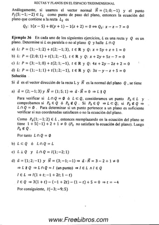 Análogam ente, si usam os el vector norm al A? = (1; 0; — 1) y el punto
P2(5 ; - l ; — 2 ) £ L2 com o punto de paso del plano, entonces la ecuación del
plano que contiene a la recta l 2 es
Q2: l ( x - 5 ) + 0 ( y + 1) - l ( z + 2) = 0 <f=> Q2: x - z - 7 = 0
E je m p lo 36 E n cada uno de los siguientes ejercicios, L es una recta y Q es un
plano. Determ ine si L es paralela o no al plano Q y halle L n Q
a) L: P = (1; - 1 ; 2 )+ t ( 2; - 1 ; 3), t £ R y Q: x + 5 y + z + 1 = 0
b) L: P = (2; 0; 1) + t( 1; 2; - 1 ) , t é R y Q: x + 2 y + 5z - 7 = 0
c) L: P = (3; - 1 ; 0 )+ t ( 2; 1; - 1 ) , t e 1 y Q: 4x + 2y - 2 z + 2= 0!
d) L: P = ( 1 ; - 1 ; 1)+ t ( l ; 2 ; - 1 ) , t e R y Q : 3 x - y - z + 5 = 0
So lu ción
S i a es el vector dirección de la recta L y Ñ es la norm aldel plano Q , se tiene
a) a = (2; - 1 ; 3 ) y Ñ = (1; 5; 1) =* á ■Ñ = 0 =* L || Q
Pará verificar si L n Q = 0 ó L c ( J , consideram os un punto P0 £ L y
com probam os si P0 £ Q ó P0 £ Q . Si P0 £ Q =* L c Q; si P0 g (? =>
L n Q = 0 . Para determinar si un punto pertenece a un plano es suficiente
verificar si sus coordenadas satisfacen o no la ecuación del plano.
C om o P0(l-, — 1; 2 ) £ L , entonces reemplazando en laecuación del plano se
tiene 1 + 5 ( — 1) + 2 + 10 (P0 nosatisfacela ecuacióndel plano).Lu e go
Po $ Q •
Por tanto L n Q = 0
b) L c Q ó LCQ = L
c) L L Q y L n Q = / (l; — 2; 1)
d) a = (1; 2; — 1) y W = ( 3 ; - 1 ; - 1 ) => a •Ñ= 3 - 2 + 1 * 0
=> L n Q = / (un punto) =* / £ L A l e Q
¡ E L => / ( I + t; — 1 + 2 1; 1 - t)
/ £ Q => 3 (1 + t) - ( - 1 + 2 t) - (1 - t) + 5 = 0 => t = - 4
Por consiguiente, / ( - 3 ; — 9; 5)
RECTAS Y PLANOS EN EL ESPACIO TRIDIMENSIONAL
3 13www.FreeLibros.com
 