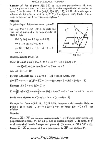 Ejem plo 37 Por el punto 4 (1 ; 0; 1) se traza una perpendicular al plano
Q: 2x 4- y - z - 7 = 0. Si 6 es el pie de dicha perpendicular, determine un
punto C en la recta L: P = (— 1; 1; 0) + t(0; 1; 5), t e E de m odo que el
volum en del tetraedro de vértices 4 , 6 , C y D es igual a 4 u 3, donde D es el
punto de intersección de la recta L con el plano Q .
Solución
En primer lugar, determinaremos el punto B.
Sea LN: P = A + s N , s G R la recta que
pasa por el punto A y es perpendicular al
plano Q. A si,
B e L N n Q < = > B e L N A B e Q
<=* 5 ( 1 + 2 s ; s ; l - a) 6 Q
«=> 2 (1 + 2s ) + s — ( 1 - s ) — 7 = 0
< = > s = 1
D e donde resulta B (3 ; 1; 0)
C om o D = L n Q s = $ D E L A D 6 ( ? < = > D ( — 1; 1 + t; 5 1) 6 Q
<*=> 2 ( — 1) + (1 + t) - 5t - 7 = 0 <=* t = - 2
A sí, £)(— 1; — 1; — 1 0)
Por otro lado, dado que C 6 L = > C ( — 1; 1 + t; 5t). Ahora, sean
a = BC = ( - 4 ; t; 5t), b = BD = ( - 4 ; - 2 ; - 1 0 ) y c = S 4 = ( - 2 ; - 1 ; 1)
Entonces ¿ x c = ( - 1 2 ; 2 4 ; 0 ) y
1 _ i
yT = - | a - ( b x c ) ! = 4 < = > 7 |48 + 24t| = 4<=* |2 + t| = 1 <=» t = - 1 V í = - 3
6 6
Por lo tanto, el punto es C ( — 1; 0; — 5 ) V C ( - l ; - 2 ; - 1 5 )
Eje m plo 38 Sean 4 (3 ; 2; 1) y B ( - 5 ; 1; 2 ) dos puntos del espacio. H alle un
punto C en el plano Q: x - y + 2 z - 4 = 0 de m odo que AC + CB sea
mínimo.
Solución
Para que AC + CB sea m ínim o, necesariamente 4, B y C deben estar en un plano
perpendicular al plano Q . E n la Fig. 6.33 se muestra al plano Q de canto. S i B'
es el punto sim étrico de B respecto al plano Q (*), entonces CB + CB' = d 2 .
Luego d t + d 2 es m ínim o si C es la intersección de 4 6 ' con el plano Q .
TOPICOS DE CALCULO - VOLUMEN II
Fig. 6 .32
314www.FreeLibros.com
 