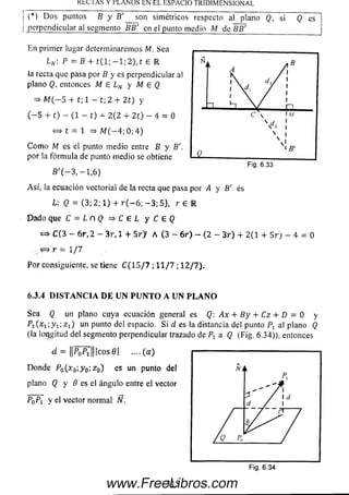 K tc IAS Y PLANOS EN EL ESPACIO TRIDIMENSIONAL
(*) D o s puntos B y B '__ son simétricos respecto al plano Q, si (J es
perpendicular al segmento BB' en el punto medio M de ~BBi
En primer lugar determinaremos M. Sea
Ln  P = B + t ( l; — 1; 2), t E IR
la recta que pasa por B y es perpendicular al
plano Q, entonces M £ LN y M 6 Q
= > M ( - 5 + t ; l - t ; 2 + 2 t) y
( - 5 + t) - (1 - t) 4- 2 (2 + 2 t) - 4 = 0
<=» t = 1 => M (—4; 0; 4)
C om o M es el punto m edio entre B y B'.
por la fórm ula de punto m edio se obtiene
B '( — 3, — 1,6)
Asf, la ecuación vectorial de la recta que pasa
L: Q = (3; 2; 1) + r ( — 6; — 3; 5), r E
D ado que C = L n Q =* C 6 L y C & Q
» C( 3 - 6 r , 2 - 3 r, 1 + 5 r > A (3 - 6 r ) - (2 - 3 r ) 4- 2 (1 + 5 r ) - 4 = 0
r = 1/7
Por consiguiente, se tiene C (1 5 / 7 ; 1 1 / 7 ; 12/7).
6.3.4 D I S T A N C I A D E U N P U N T O A U N P L A N O
Sea Q un plano cuya ecuación general es Q: Ax + By + Cz + D = 0 y
P i O i í y i ^ i ) un punto del espacio. Si d es la distancia del punto Pr al plano Q
(la longitud del segmento perpendicular trazado de Px a Q (Fig. 6.34)), entonces
^ = l l ^ ^ U l c o s e l .... (a )
Donde P0(x 0; y 0;z 0) es un punto del
plano Q y 9 es el ángulo entre el vector
P0Pt y el vector norm al N.
por A y B' es
R
315
Fig. 6.34
www.FreeLibros.com
 